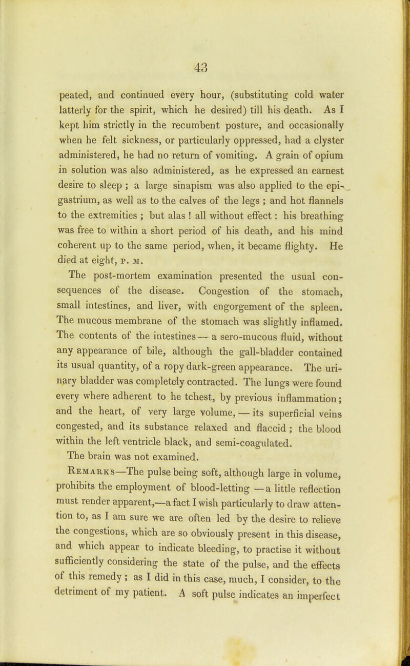 peated, and continued every hour, (substituting cold water latterly for the spirit, which he desired) till his death. As I kept him strictly in the recumbent posture, and occasionally when he felt sickness, or particularly oppressed, had a clyster administered, he had no return of vomiting. A grain of opium in solution was also administered, as he expressed an earnest desire to sleep ; a large sinapism was also applied to the epi-i gastrium, as well as to the calves of the legs ; and hot flannels to the extremities ; but alas ! all without effect: his breathing was free to within a short period of his death, and his mind coherent up to the same period, when, it became flighty. He died at eight, p. m. The post-mortem examination presented the usual con- sequences of the disease. Congestion of the stomach, small intestines, and liver, with engorgement of the spleen. The mucous membrane of the stomach was slightly inflamed. The contents of the intestines — a sero-mucous fluid, without any appearance of bile, although the gall-bladder contained its usual quantity, of a ropy dark-green appearance. The uri- nary bladder was completely contracted. The lungs were found every where adherent to he tchest, by previous inflammation; and the heart, of very large volume, — its superficial veins congested, and its substance relaxed and flaccid; the blood within the left ventricle black, and semi-coagulated. The brain was not examined. Remarks—The pulse being soft, although large in volume, prohibits the employment of blood-letting —a little reflection must render apparent,—a fact I wish particularly to draw atten- tion to, as I am sure we are often led by the desire to relieve the congestions, which are so obviously present in this disease, and which appear to indicate bleeding, to practise it without sufficiently considering the state of the pulse, and the effects of this remedy ; as I did in this case, much, I consider, to the detriment of my patient. A soft pulse indicates an imperfect