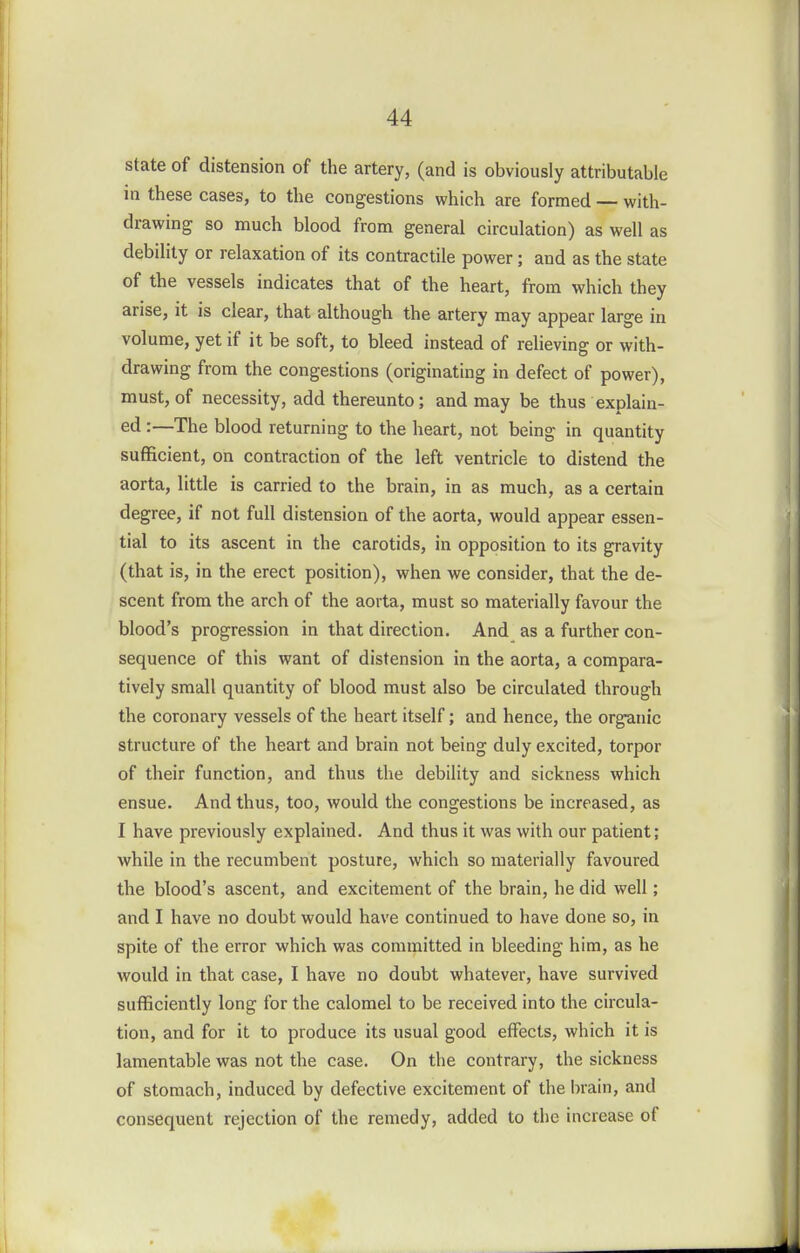 state of distension of the artery, (and is obviously attributable in these cases, to the congestions which are formed — with- drawing so much blood from general circulation) as well as debility or relaxation of its contractile power; and as the state of the vessels indicates that of the heart, from which they arise, it is clear, that although the artery may appear large in volume, yet if it be soft, to bleed instead of relieving or with- drawing from the congestions (originating in defect of power), must, of necessity, add thereunto; and may be thus explain- ed :—The blood returning to the heart, not being in quantity sufficient, on contraction of the left ventricle to distend the aorta, little is carried to the brain, in as much, as a certain degree, if not full distension of the aorta, would appear essen- tial to its ascent in the carotids, in opposition to its gravity (that is, in the erect position), when we consider, that the de- scent from the arch of the aorta, must so materially favour the blood's progression in that direction. And as a further con- sequence of this want of distension in the aorta, a compara- tively small quantity of blood must also be circulated through the coronary vessels of the heart itself; and hence, the organic structure of the heart and brain not being duly excited, torpor of their function, and thus the debility and sickness which ensue. And thus, too, would the congestions be increased, as I have previously explained. And thus it was with our patient; while in the recumbent posture, which so materially favoured the blood's ascent, and excitement of the brain, he did well; and I have no doubt would have continued to have done so, in spite of the error which was committed in bleeding him, as he would in that case, I have no doubt whatever, have survived sufficiently long for the calomel to be received into the circula- tion, and for it to produce its usual good effects, which it is lamentable was not the case. On the contrary, the sickness of stomach, induced by defective excitement of the brain, and consequent rejection of the remedy, added to the increase of