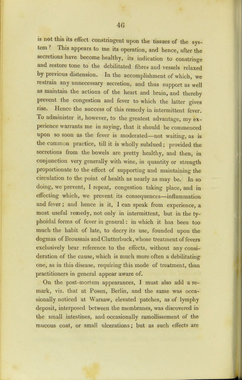 is not this its effect constringent upon the tissues of the sys- tem ? This appears to me its operation, and hence, after the secretions have become healthy, its indication to constringe and restore tone to the debihtated fibres and vessels relaxed by previous distension. In the accomplishment of which, we restrain any unnecessary secretion, and thus support as well as maintain the actions of the heart and brain, and thereby prevent the congestion and fever to which the latter gives rise. Hence the success of this remedy in intermittent fever. To administer it, however, to the greatest advantage, my ex- perience warrants me in saying, that it should be commenced upon so soon as the fever is moderated—not waiting, as is the common practice, till it is wholly subdued; provided the secretions from the bowels are pretty healthy, and then, in conjunction very generally with wine, in quantity or strength proportionate to the effect of supporting and maintaining the circulation to the point of health as nearly as may be. In so doing, we prevent, I repeat, congestion taking place, and in effecting which, we prevent its consequences—inflammation and fever; and hence is it, I can speak from experience, a most useful remedy, not only in intermittent, but in the ty- phoidal forms of fever in general: in which it has been too much the habit of late, to decry its use, founded upon the dogmas of Broussais and Clutterbuck, whose treatment of fevers exclusively bear reference to the effects, without any consi- deration of the cause, which is much more often a debilitating one, as in this disease, requiring this mode of treatment, than practitioners in general appear aware of. On the post-mortem appearances, I must also add a re- mark, viz. that at Posen, Berlin, and the same was occa- sionally noticed at Warsaw, elevated patches, as of lymphy deposit, interposed between the membranes, was discovered in the small intestines, and occasionally ramollissement of the mucous coat, or small ulcerations; but as such effects are
