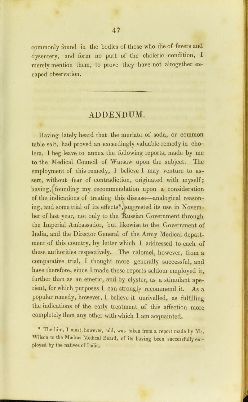 commonly found in the bodies dysentery, and form no part merely mention them, to prove caped observation. of those who die of fevers and of the choleric condition, I they have not altogether es- ADDENDUM. Having lately heard that the muriate of soda, or common table salt, had proved an exceedingly valuable remedy in cho- lera, I beg leave to annex the following reports, made by me to the Medical Council of Warsaw upon the subject. The employment of this remedy, I believe I may venture to as- sert, without fear of contradiction, originated with myself; having, founding my recommendation upon a consideration of the indications of treating this disease—analogical reason- ing, and some trial of its effects* ,jsuggested its use in Novem- ber of last year, not only to the llussian Government through the Imperial Ambassador, but likewise to the Government of India, and the Director General of the Army Medical depart- ment of this country, by letter which I addressed to each of these authorities respectively. The calomel, however, from a comparative trial, I thought more generally successful, and have therefore, since I made these reports seldom employed it, further than as an emetic, and by clyster, as a stimulant ape- rient, for which purposes I can strongly recommend it. As a popular remedy, however, I believe it unrivalled, as fulfilling the indications of the early treatment of this afFection more completely than any other with which I am acquainted. * The hint, I must, however, add, was taken from a report made by Mr. Wilson to the Madras Medical Board, of its having been successfully em- ployed by the natives of India.