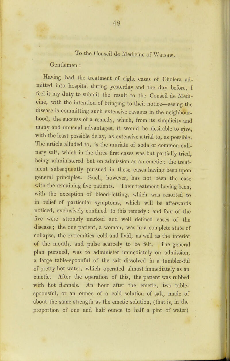 To the Conseil de Medicine of Warsaw. Gentlemen : Having had the treatment of eight cases of Cholera ad- mitted into hospital during yesterday and the day before, I feel it my duty to submit the result to the Conseil de Medi- cme, with the intention of bringing to their notice—seeing the disease is committing such extensive ravages in the neighbour- hood, the success of a remedy, which, from its simplicity and many and unusual advantages, it would be desirable to give, with the least possible delay, as extensive a trial to, as possible. The article alluded to, is the muriate of soda or common culi- nary salt, which in the three first cases was but partially tried, being administered but on admission as an emetic; the treat- ment subsequently pursued in these cases having been upon general principles. Such, however, has not been the case with the remaining five patients. Their treatment having been, with the exception of blood-letting, which was resorted to in relief of particular symptoms, which will be afterwards noticed, exclusively confined to this remedy : and four of the five were strongly marked and well defined cases of the disease; the one patient, a woman, was in a complete state of collapse, the extremities cold and livid, as well as the interior of the mouth, and pulse scarcely to be felt. The general plan pursued, was to administer immediately on admission, a large table-spoonful of the salt dissolved in a tumbler-ful of pretty hot water, which operated almost immediately as an emetic. After the operation of this, the patient was rubbed with hot flannels. An hour after the emetic, two table- spoonsful, or an ounce of a cold solution of salt, made of about the same strength as the emetic solution, (that is, in the proportion of one and half ounce to half a pint of water)