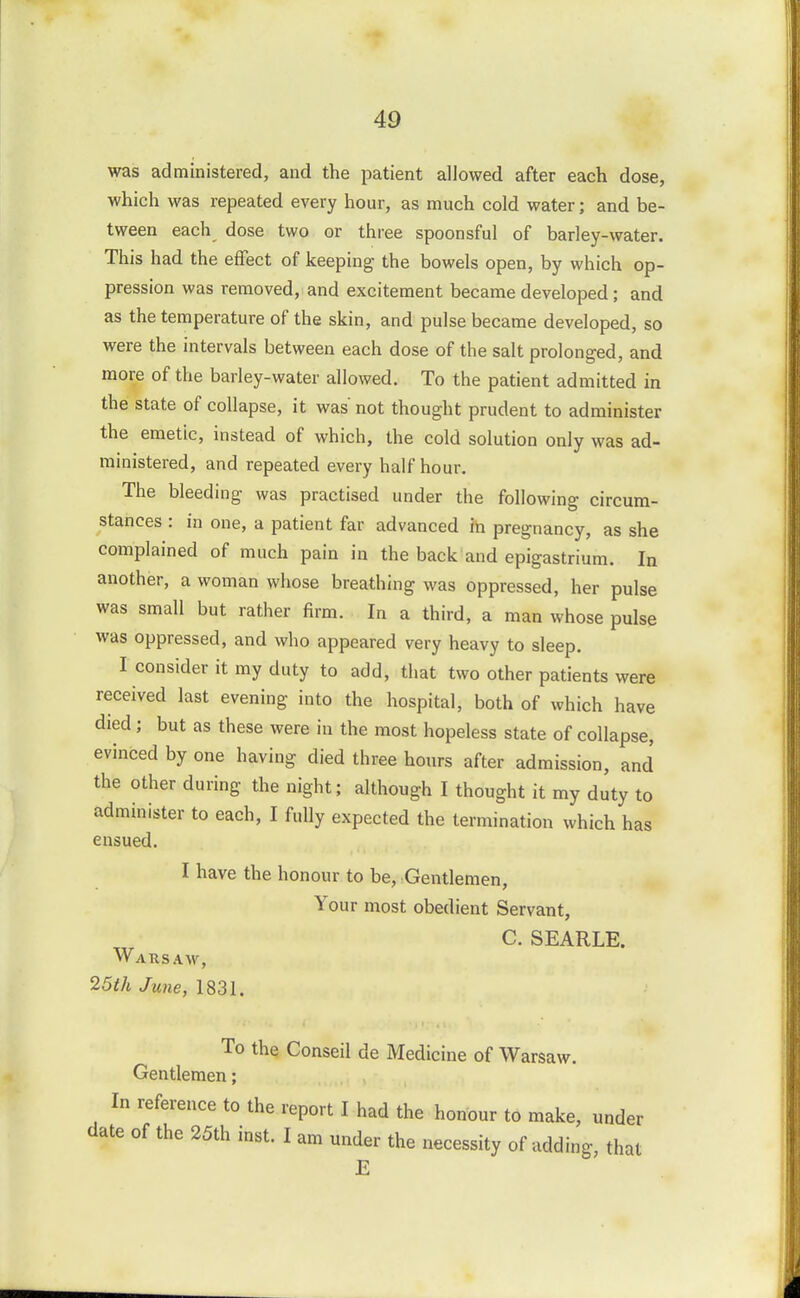 was administered, and the patient allowed after each dose, which was repeated every hour, as much cold water; and be- tween each dose two or three spoonsful of barley-water. This had the effect of keeping the bowels open, by which op- pression was removed, and excitement became developed ; and as the temperature of the skin, and pulse became developed, so were the intervals between each dose of the salt prolonged, and more of the barley-water allowed. To the patient admitted in the state of collapse, it was not thought prudent to administer the emetic, instead of which, the cold solution only was ad- ministered, and repeated every half hour. The bleeding was practised under the following circum- stances : in one, a patient far advanced in pregnancy, as she complained of much pain in the back and epigastrium. In another, a woman whose breathing was oppressed, her pulse was small but rather firm. In a third, a man whose pulse was oppressed, and who appeared very heavy to sleep. I consider it my duty to add, that two other patients were received last evening into the hospital, both of which have died; but as these were in the most hopeless state of collapse, evinced by one having died three hours after admission, and the other during the night; although I thought it my duty to administer to each, I fully expected the termination which has ensued. I have the honour to be, Gentlemen, Your most obedient Servant, C. SEARLE. Warsaw, 25th June, 1831. To the Conseil de Medicine of Warsaw. Gentlemen; In reference to the report I had the honour to make, under date of the 25th inst. I am under the necessity of adding, that E