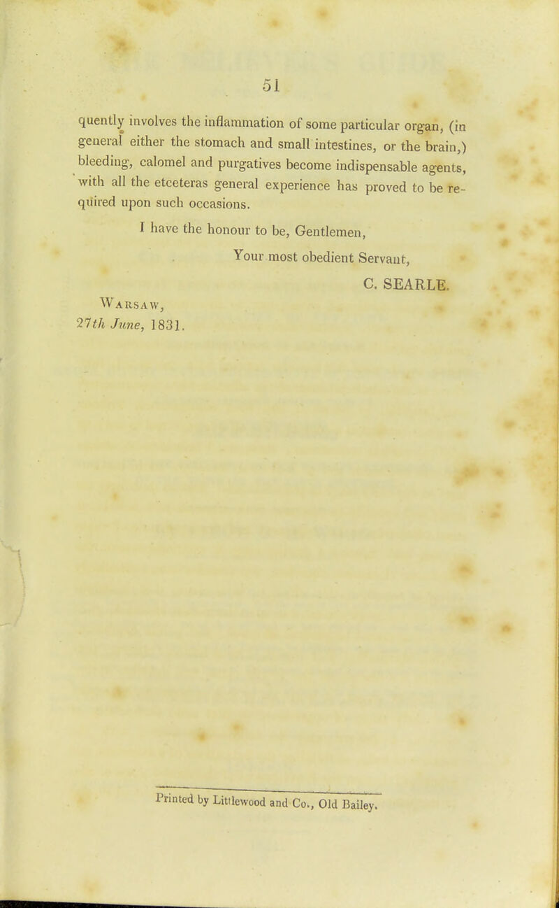 quently involves the inflammation of some particular organ, (in general either the stomach and small intestines, or the brain,) bleeding, calomel and purgatives become indispensable agents, with all the etceteras general experience has proved to be re- qiiired upon such occasions. I have the honour to be. Gentlemen, Your most obedient Servant, C. SEARLE. Warsaw, 2Tth June, 1831. nted by Littlewood and Co., Old Bailey.