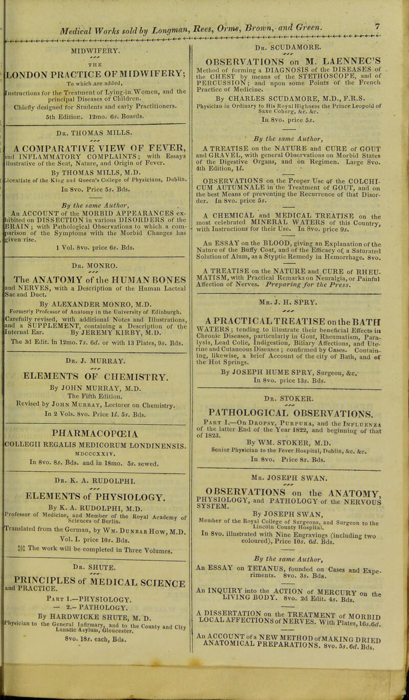 Medical Works sold bj/ Longman, Recs, Orme, Brown,-and Green. ^ ^^^^ ^ ^ ^ Jl MIDWIFERY. THE LONDON PRACTICE OF MIDWIFERY; To which .are added, [nstructiona for the Treatment of Lying-in.Woracti, and the principal Diseases of Children. Chiefly designed for Stndcnts and early Practitioners. 5th Edition. 12mo. 6^. Boards. Dr. THOMAS MILLS. A COMPARATIVE VIEW OF FEVER, lind INFLAMMATORY COMPLAINTS; with Essays llustrative of the Seat, Nature, and Origin of Fever. By THOMAS MILLS, M.D. Jcentiate of the Kiiij; and Queen's College of Physicians, Dublin. In 8vo. Price 5s. Bds. By the same Author, An ACCOUNT of tlie MORBID APPEARANCES ex- liibited on DISSECTION in various DISORDERS of the BRAIN; with Pathological Observations to which a com- parison of the Symptoms with the Morbid Changes has given rise. 1 Vol. 8vo. price 6*. Bds. Dr. MONRO. The ANATOMY of the HUMAN BONES and NERVES, with a Description of the Human Lacteal Sac and Duct. By ALEXANDER MONRO, M.D. Formerly Professor of Anatomy in the University of Edinburgh. Carefully revised, with additional Notes and IllustratioDS, and a SUPPLEMENT, containing a Description of the Internal Ear. By JEREMY KIRBY, M.D. Tlie 3d Edit, in 12mo. 7s. Gd. or with 13 Plates, 9*. Bds. Dr. J. MURRAY. ELEMENTS OF CHEMISTRY. By JOHN MURRAY, M.D. The Fifth Edition. Revised by John Murray, Lecturer on Chemistry. In 2 Vols. 8vo. Price 1^. 5s. Bds. PHARMACOPOEIA COLLEGII RE6ALIS MEDICORUM LONDINENSIS. MDCOCXXIV. In 8vo. 8*. Bds. and in ISmo. 5*. sewed. Dr. K. a. RUDOLPHI. ELEMENTS of PHYSIOLOGY. By K. A. RUDOLPHI, M.D. Professor of Medicine, and Member of the Royal Academy of Sciences of Berlin. Translated from the German, by Wm. Dunbar How, M.D. Vol. I. price 10*. Bds. tit The work will be completed in Three Volumes. Dr. SHUTS. PRINCIPLES of MEDICAL SCIENCE and PRACTICE. Part 1.—PHYSIOLOGY. — 2.-PATHOLOGY. By HARDWICKE SHUTE, M. D. Physician to the General Infirmary and to the County and City Lunatic Asylum, Gloucester. ' 8vo. ISs, each, Bds. Dr. SCUDAMORK. OBSERVATIONS on M. LAENNEC'S Method of forming a DIAGNOSIS of the DISEASES of the CHEST by means of the STETHOSCOPE, and of PERCUSSION; and upon some Points of the French Practice of Medicine. By CHARLES SCUDAMORB, M.D., F.R.S. Physician in Ordinary to His Royal Highness the Prince Leopold of Saxe Cobiirg, &c. Sec. In 8vo. price Sj. • ' the same Author, A TREATISE on the NATURE and CURE of GOUT and GRAVEL, with general Observations on Morbid States of the Digestive Organs, and on Regimen. Large 8vo. 4th Edition, ll. OBSERVATIONS on the Proper Use of the COLCHI- CUM AUTUMNALE in the Treatment of GOUT, and on the best Means of preventing the Recurrence of that Disor- der. In Svo. price 5*. A CHEMICAL and MEDICAL TREATISE on the most celebrated MINERAL WATERS of this Country, with Instructions for their Use. In Svo. price 9*. An ESSAY on the BLOOD, giving an Explanation of the Nature of the Buffy Coat, and of the Efficacy of a Saturated Solution of Alum, as a Styptic Remedy in Hemorrhage. 8vo. A TREATISE on the NATURE and.CURE of RHEU- MATISM, with Practical Remarkson Neuralgia,or Painful Affection of Nerves. Preparing for the Press. Mr. J. H. SPRY. A PRACTICAL TREATISE on the BATH WATERS ; tending to illustrate their beneficial Effects in Chronic Diseases, particularly in Gout, Rheumatism, Para- lysis, Lead Colic, Indigestion, Biliary Affections, and Ute- rine and Cutaneous Diseases ; confirmed by Cases. Contain- ing, likewise, a Ijrief Account of the city of Bath, and of the Hot Springs. By JOSEPH HUME SPRY, Surgeon, &c. In Svo. price 13i. Bds. Dr. STOKER. PATHOLOGICAL OBSERVATIONS. Part I.—On Dropsy, Purpura, and the Influenza of the latter End of the Year 1822, and beginning of that of 1823. . 5 5 at By WM. STOKER, M.D. Senior Physician to the Fever Hospital, Dublin, &c. &c. In Svo. Piice Si. Bds. Mr. JOSEPH SWAN. OBSERVATIONS on the ANATOMY ?5J,?i?,^°^'^' ^'^^ PATHOLOGY of the NERVOUS By JOSEPH SWAN, Member of the Royal College of Surgeons, and Surgeon to the Lnicoln County Hospital. In Svo. illustrated with Nine Engravings (including two coloured). Price IOj. 6d. Bds. By the same Author, An ESSAY on TETANUS, founded on Cases and Exne riments. 8vo. 3s. Bds. An INQUIRY into the ACTION of MERCURY on fh» LIVING BODY. Svo. 2d Edit. ^s. Bi^. ° A DISSERTATION on the TREATMENT of MORRin LOCAL AFFECTlONSof NERVES Witi PiatSS. ■'^.4,^.9,9.^^'^ NEW METHOD of MAKING DRIPn ANATOMICAL PREPARATIONS. 8vo sf.erf Bdf