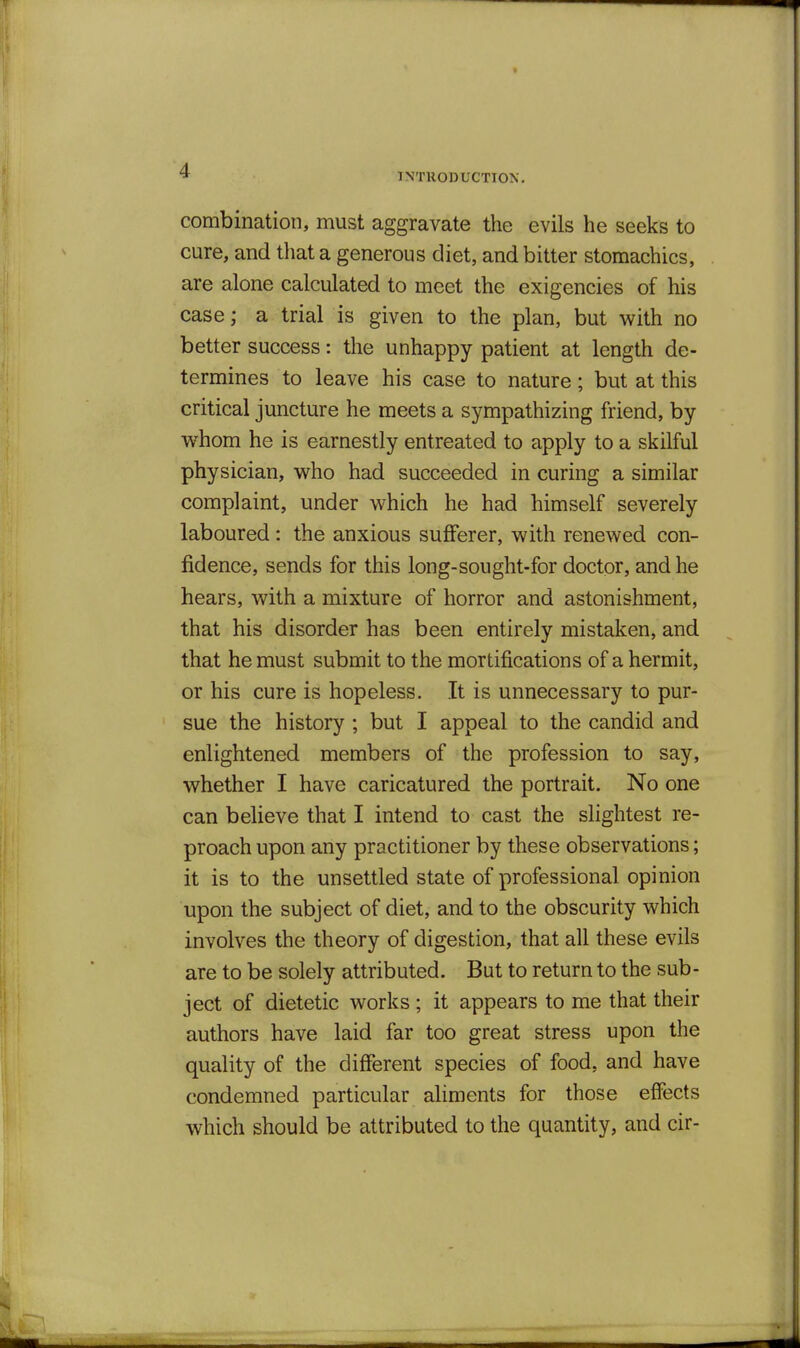 TNTUODUCTION. combination, must aggravate the evils he seeks to cure, and tliat a generous diet, and bitter stomachics, are alone calculated to meet the exigencies of his case; a trial is given to the plan, but with no better success: the unhappy patient at length de- termines to leave his case to nature; but at this critical juncture he meets a sympathizing friend, by whom he is earnestly entreated to apply to a skilful physician, who had succeeded in curing a similar complaint, under which he had himself severely laboured: the anxious sufferer, with renewed con- fidence, sends for this long-sought-for doctor, and he hears, with a mixture of horror and astonishment, that his disorder has been entirely mistaken, and that he must submit to the mortifications of a hermit, or his cure is hopeless. It is unnecessary to pur- sue the history ; but I appeal to the candid and enlightened members of the profession to say, whether I have caricatured the portrait. No one can believe that I intend to cast the slightest re- proach upon any practitioner by these observations; it is to the unsettled state of professional opinion upon the subject of diet, and to the obscurity which involves the theory of digestion, that all these evils are to be solely attributed. But to return to the sub- ject of dietetic works ; it appears to me that their authors have laid far too great stress upon the quality of the different species of food, and have condemned particular aliments for those effects which should be attributed to the quantity, and cir-