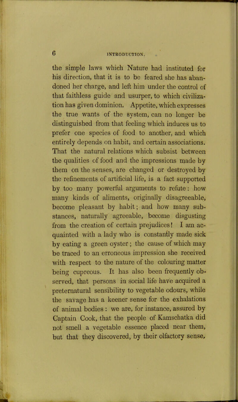 the simple laws which Nature had instituted for his direction, that it is to be feared she has aban- doned her charge, and left him under the control of that faithless guide and usurper, to which civiliza- tion has given dominion. Appetite, which expresses the true wants of the system, can no longer be distinguished from that feeling which induces us to prefer one species of food to another, and which entirely depends on habit, and certain associations. That the natural relations which subsist between the qualities of food and the impressions made by them on the senses, are changed or destroyed by the refinements of artificial life, is a fact supported by too many powerful arguments to refute: how many kinds of aliments, originally disagreeable, become pleasant by habit; and how many sub- stances, naturally agreeable, become disgusting from the creation of certain prejudices! I am ac- quainted with a lady who is constantly made sick by eating a green oyster; the cause of which may be traced to an erroneous impression she received with respect to the nature of the colouring matter being cupreous. It has also been frequently ob- served, that persons in social life have acquired a preternatural sensibility to vegetable odours, while the savage has a keener sense for the exhalations of animal bodies : we are, for instance, assured by Captain Cook, that the people of Kamschatka did not smell a vegetable essence placed near them, but that they discovered, by their olfactory sense.