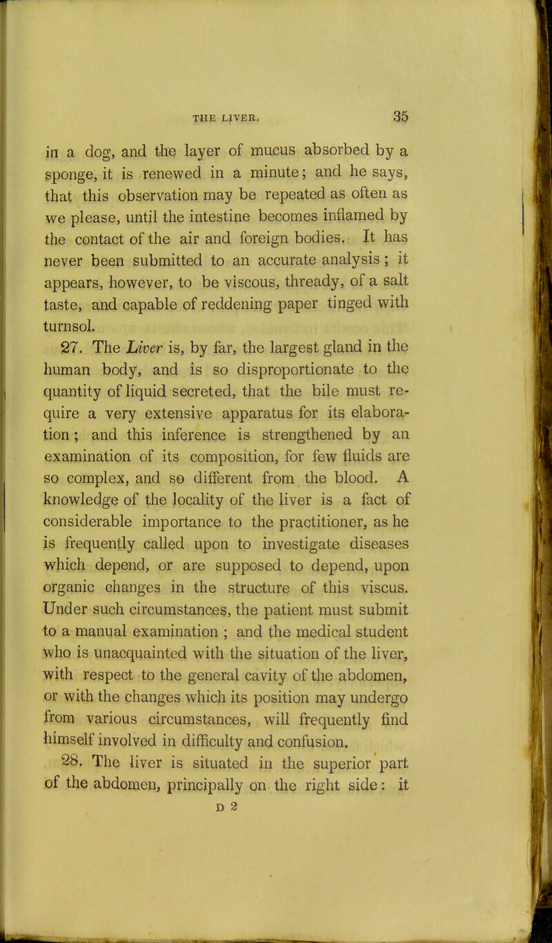 in a dog, and the layer of mucus absorbed by a sponge, it is renewed in a minute; and he says, that this observation may be repeated as often as we please, until the intestine becomes inflamed by the contact of the air and foreign bodies. It has never been submitted to an accurate analysis; it appears, however, to be viscous, thready, of a salt taste, and capable of reddening paper tinged with turn sol. 27. The Liver is, by far, the largest gland in the human body, and is so disproportionate to the quantity of liquid secreted, that the bile must re- quire a very extensive apparatus for its elabora- tion ; and this inference is strengthened by an examination of its composition, for few fluids are so complex, and s© different from the blood. A knowledge of the locality of the liver is a fact of considerable importance to the practitioner, as he is frequently called upon to investigate diseases which depend, or are supposed to depend, upon organic changes in the structure of this viscus. Under such circumstances, the patient must submit to a manual examination ; and the medical student who is unacquainted with the situation of the liver, with respect to the general cavity of the abdomen, or with the changes which its position may undergo from various circumstances, will frequently find himself involved in difficulty and confusion. 28. The liver is situated in the superior part of the abdomen, principally on the right side: it D 2