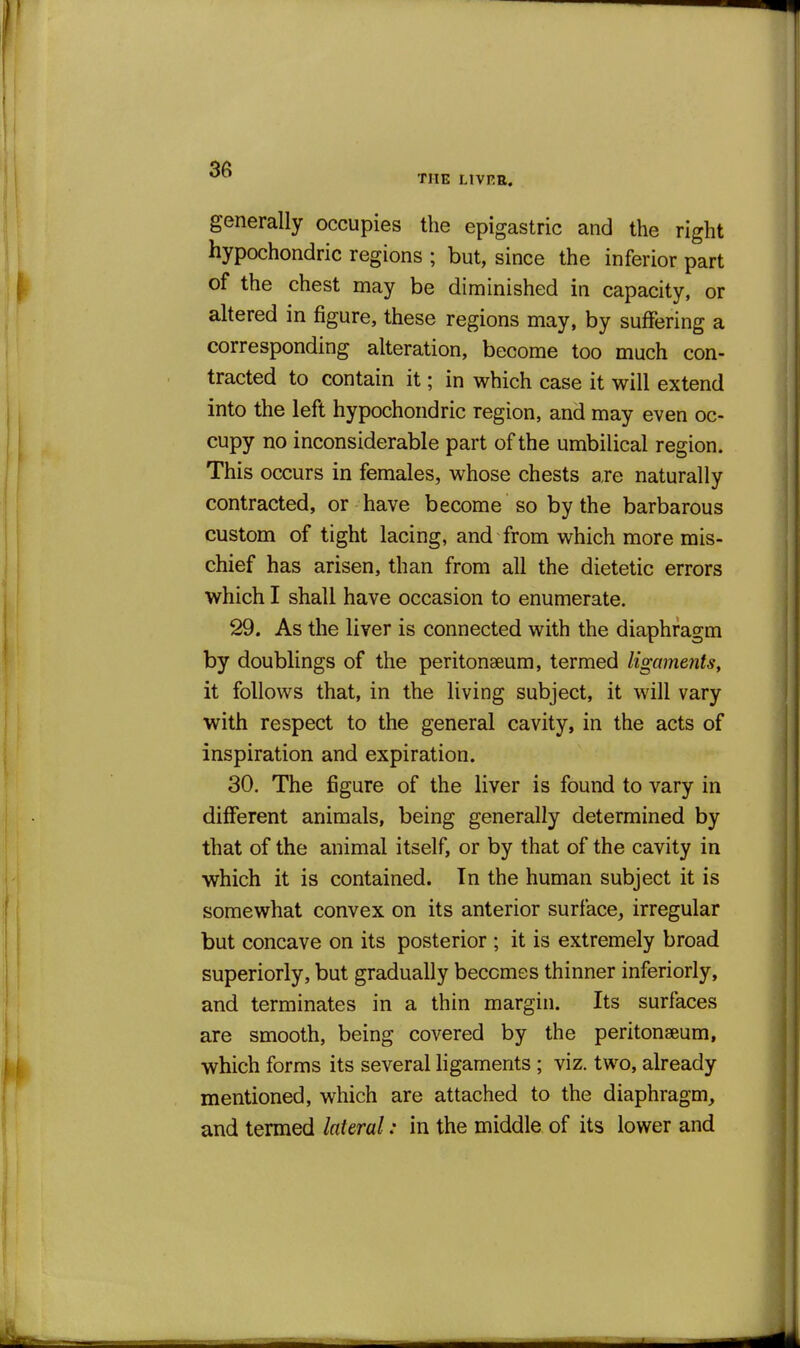 THE LIVRR, generally occupies the epigastric and the right hypochondric regions ; but, since the inferior part of the chest may be diminished in capacity, or altered in figure, these regions may, by suffering a corresponding alteration, become too much con- tracted to contain it; in which case it will extend into the left hypochondric region, and may even oc- cupy no inconsiderable part of the umbilical region. This occurs in females, whose chests are naturally contracted, or have become so by the barbarous custom of tight lacing, and from which more mis- chief has arisen, than from all the dietetic errors which I shall have occasion to enumerate. 29. As the liver is connected with the diaphragm by doublings of the peritonaeum, termed ligaments, it follows that, in the living subject, it will vary with respect to the general cavity, in the acts of inspiration and expiration. 30. The figure of the liver is found to vary in different animals, being generally determined by that of the animal itself, or by that of the cavity in which it is contained. In the human subject it is somewhat convex on its anterior surface, irregular but concave on its posterior ; it is extremely broad superiorly, but gradually becomes thinner inferiorly, and terminates in a thin margin. Its surfaces are smooth, being covered by the peritonaeum, which forms its several ligaments; viz. two, already mentioned, which are attached to the diaphragm, and termed lateral: in the middle of its lower and