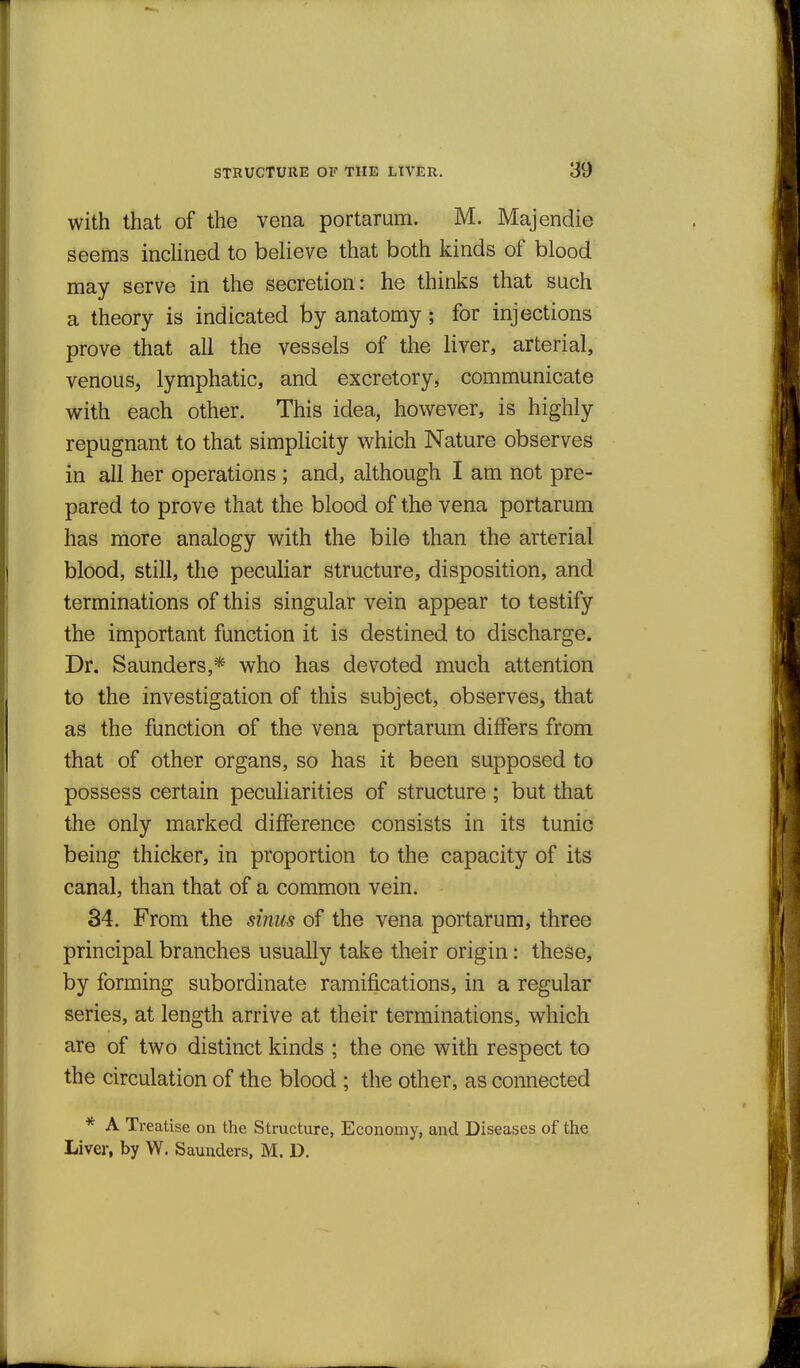 with that of the vena portarum. M. Majendie seems indined to believe that both kinds of blood may serve in the secretion: he thinks that such a theory is indicated by anatomy; for injections prove that all the vessels of the liver, arterial, venous, lymphatic, and excretory, communicate with each other. This idea, however, is highly repugnant to that simplicity which Nature observes in all her operations; and, although I am not pre- pared to prove that the blood of the vena portarum has more analogy with the bile than the arterial blood, still, the peculiar structure, disposition, and terminations of this singular vein appear to testify the important function it is destined to discharge. Dr. Saunders,* who has devoted much attention to the investigation of this subject, observes, that as the function of the vena portarum differs from that of other organs, so has it been supposed to possess certain peculiarities of structure ; but that the only marked difference consists in its tunic being thicker, in proportion to the capacity of its canal, than that of a common vein. 34. From the sinus of the vena portarum, three principal branches usually take their origin: these, by forming subordinate ramifications, in a regular series, at length arrive at their terminations, which are of two distinct kinds ; the one with respect to the circulation of the blood ; the other, as connected * A Treatise on the Structure, Economy, and Diseases of the Liver, by W. Saunders, M. D.