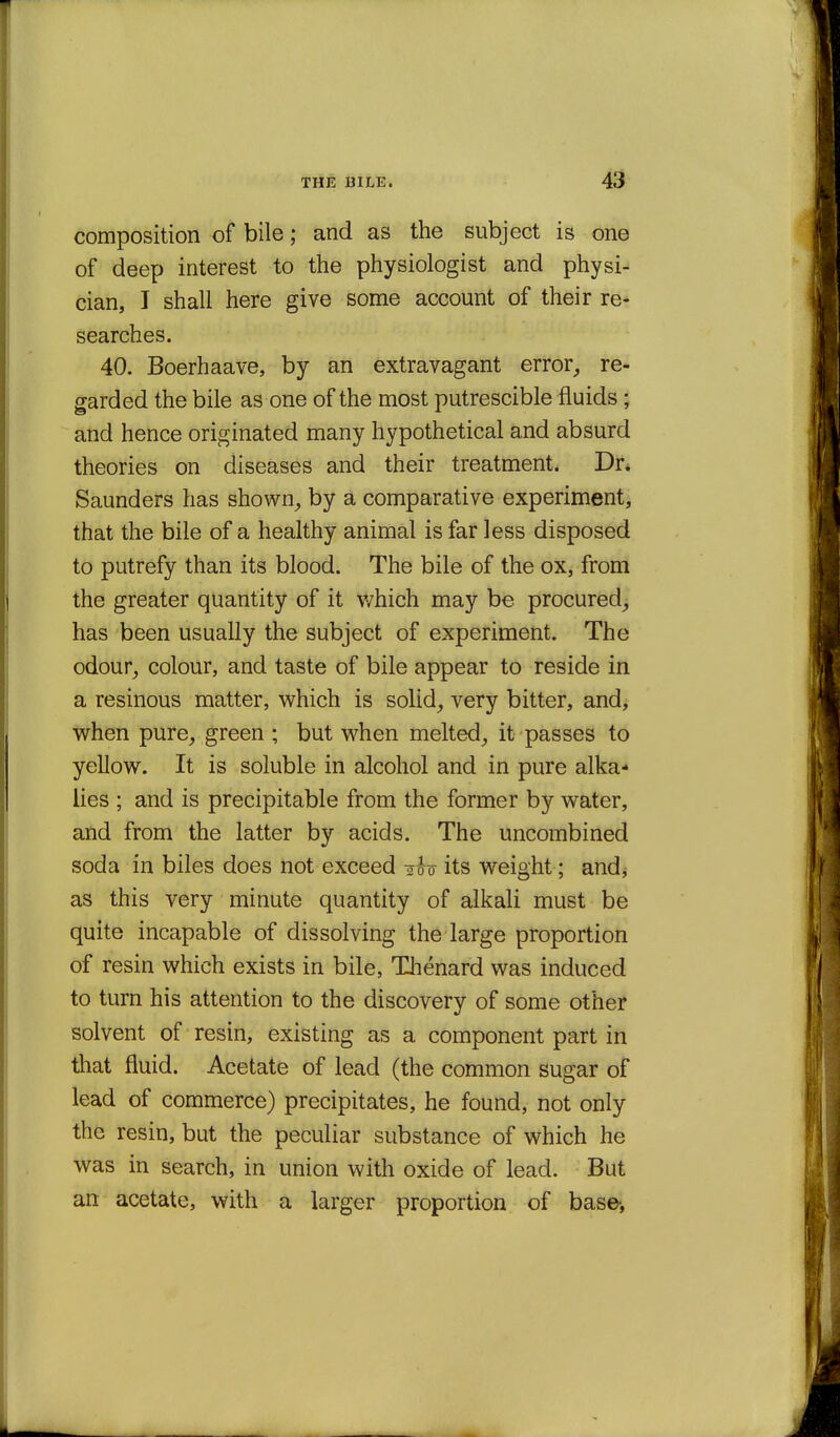 composition of bile; and as the subject is one of deep interest to the physiologist and physi- cian, I shall here give some account of their re- searches. 40. Boerhaave, by an extravagant error^ re- garded the bile as one of the most putrescible fluids; and hence originated many hypothetical and absurd theories on diseases and their treatment. Dr* Saunders has shown^ by a comparative experiment, that the bile of a healthy animal is far less disposed to putrefy than its blood. The bile of the ox, from the greater quantity of it v/hich may be procured, has been usually the subject of experiment. The odour^ colour, and taste of bile appear to reside in a resinous matter, v^hich is solid_, very bitter, and, when pure, green ; but when melted, it passes to yellow. It is soluble in alcohol and in pure alka- lies ; and is precipitable from the former by water, and from the latter by acids. The uncombined soda in biles does not exceed -oh its weight ; andj as this very minute quantity of alkali must be quite incapable of dissolving the large proportion of resin which exists in bile, Thenard was induced to turn his attention to the discovery of some othef solvent of resin, existing as a component part in that fluid. Acetate of lead (the common sugar of lead of commerce) precipitates, he found, not only the resin, but the peculiar substance of which he was in search, in union with oxide of lead. But an acetate, with a larger proportion of base-.