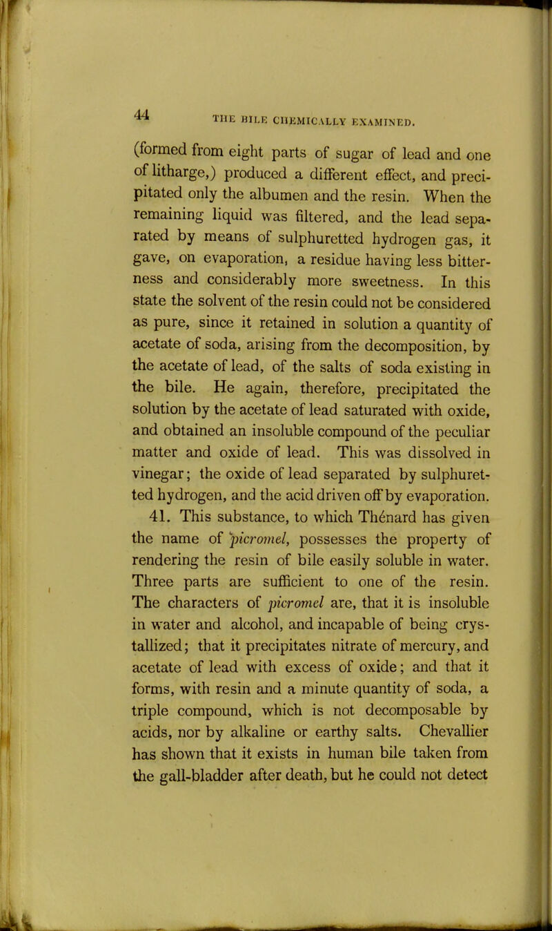 THE BILE CHEMICALLY EXAMINED. (formed from eight parts of sugar of lead and one of litharge,) produced a different effect, and preci- pitated only the albumen and the resin. When the remaining liquid was filtered, and the lead sepa- rated by means of sulphuretted hydrogen gas, it gave, on evaporation, a residue having less bitter- ness and considerably more sweetness. In this state the solvent of the resin could not be considered as pure, since it retained in solution a quantity of ax;etate of soda, arising from the decomposition, by the acetate of lead, of the salts of soda existing in the bile. He again, therefore, precipitated the solution by the acetate of lead saturated with oxide, and obtained an insoluble compound of the peculiar matter and oxide of lead. This was dissolved in vinegar; the oxide of lead separated by sulphuret- ted hydrogen, and the acid driven off by evaporation. 41. This substance, to which Th^nard has given the name of picro7nel, possesses the property of rendering the resin of bile easily soluble in water. Three parts are sufficient to one of the resin. The characters of picromel are, that it is insoluble in water and alcohol, and incapable of being crys- tallized ; that it precipitates nitrate of mercury, and acetate of lead with excess of oxide; and that it forms, with resin and a minute quantity of soda, a triple compound, which is not decomposable by acids, nor by alkaline or earthy salts. Chevallier has shown that it exists in human bile taken from the gall-bladder after death, but he could not detect