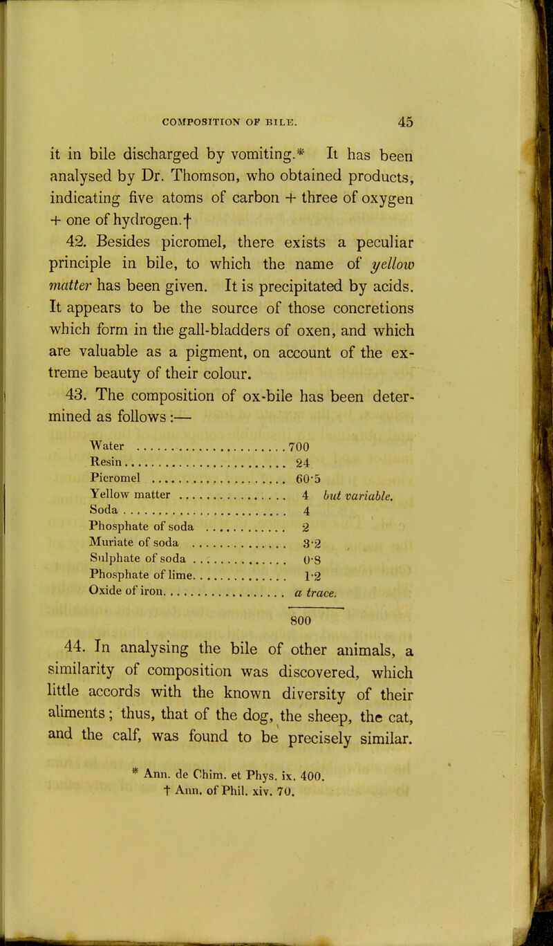 it in bile discharged by vomiting.* It has been analysed by Dr. Thomson, who obtained products, indicating five atoms of carbon + three of oxygen + one of hydrogen.f 42. Besides picromel, there exists a peculiar principle in bile, to which the name of yellow matter has been given. It is precipitated by acids. It appears to be the source of those concretions which form in the gall-bladders of oxen, and which are valuable as a pigment, on account of the ex- treme beauty of their colour. 43. The composition of ox-bile has been deter- mined as follows:— Water 700 Resin 24 Picromel 60*5 Yellow matter 4 but variable. Soda 4 Phosphate of soda 2 Muriate of soda 3-2 Sulphate of soda 08 Phosphate of lime 1-2 Oxide of iron a trace. 800 44. In analysing the bile of other animals, a similarity of composition was discovered, which little accords with the known diversity of their aliments; thus, that of the dog, the sheep, the cat, and the calf, was found to be precisely similar. * Ann. de Chim. et Phys. ix. 400. t Ann. of Phil. xiv. 70.