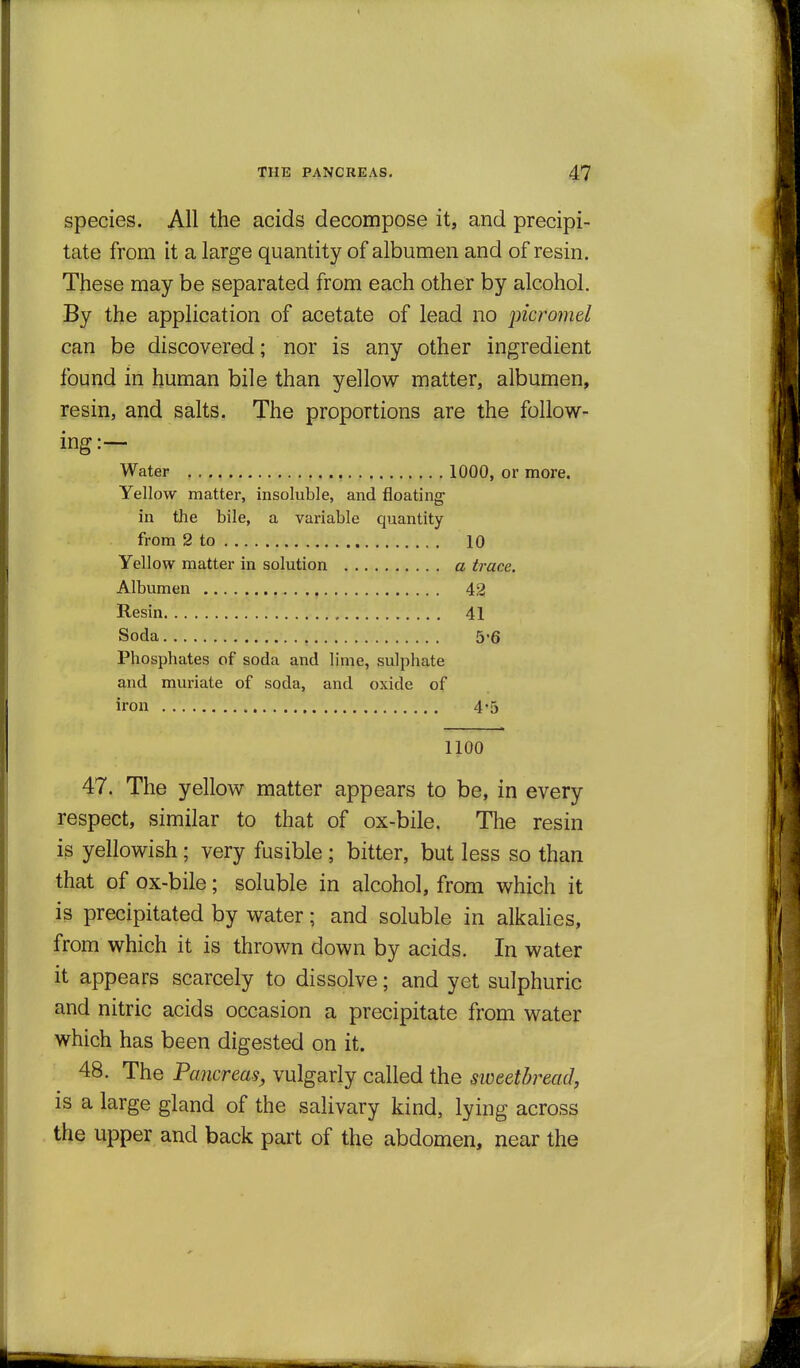 species. All the acids decompose it, and precipi- tate from it a large quantity of albumen and of resin. These may be separated from each other by alcohol. By the application of acetate of lead no picro7nel can be discovered; nor is any other ingredient found in human bile than yellow matter, albumen, resin, and salts. The proportions are the follow- ing:— Water , 1000, or more. Yellow matter, insoluble, and floating in the bile, a variable quantity from 2 to 10 Yellow matter in solution a trace. Albumen 42 Resin , 41 Soda 5-6 Phosphates of soda and lime, sulphate and muriate of soda, and oxide of iron 4'5 1100 47. The yellow matter appears to be, in every respect, similar to that of ox-bile. The resin is yellowish; very fusible ; bitter, but less so than that of ox-bile; soluble in alcohol, from which it is precipitated by water; and soluble in alkaUes, from which it is thrown down by acids. In water it appears scarcely to dissolve; and yet sulphuric and nitric acids occasion a precipitate from water which has been digested on it. 48. The Pancreas, vulgarly called the sweetbread, is a large gland of the salivary kind, lying across the upper and back part of the abdomen, near the