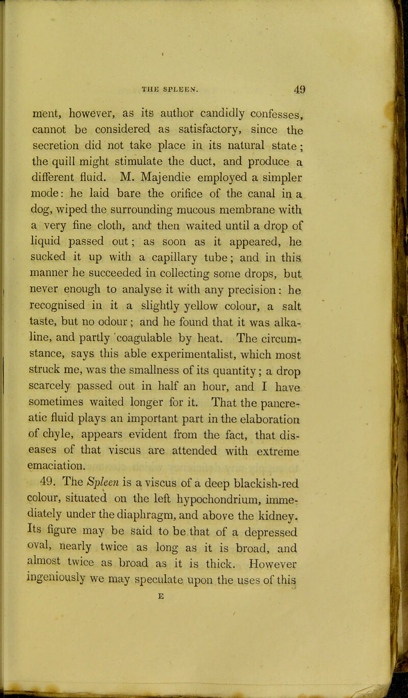 ment, however, as its author candidly confesses, cannot be considered as satisfactory, since the secretion did not take place in its natural state; the quill might stimulate the duct, and produce a different fluid. M. Majendie employed a simpler mode: he laid bare the orifice of the canal in a dog, wiped the surrounding mucous membrane with a very fine cloth, and then waited until a drop of liquid passed out; as soon as it appeared, he sucked it up with a capillary tube; and in this manner he succeeded in collecting some drops, but never enough to analyse it with any precision: he recognised in it a slightly yellow colour, a salt taste, but no odour; and he found that it was alka- line, and partly coagulable by heat. The circum- stance, says this able experimentaUst, which most struck me, was the smallness of its quantity; a drop scarcely passed out in half an hour, and I have sometimes waited longer for it. That the pancre- atic fluid plays an important part in the elaboration of chyle, appears evident from the fact, that dis- eases of that viscus are attended with extreme emaciation. 49. The Spleen is a viscus of a deep blackish-red colour, situated on the left hypochondrium, imme- diately under the diaphragm, and above the kidney. Its figure may be said to be that of a depressed oval, nearly twice as long as it is broad, and almost twice as broad as it is thick. However ingeniously we may speculate upon the uses of this