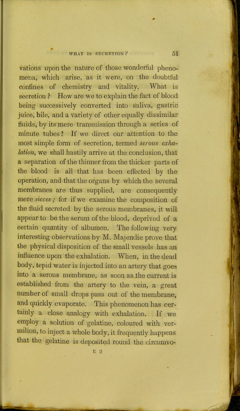 vations upon the nature of those wonderful pheno- mena, which arise, as it were, on the doubtful confines of chemistry and vitality. What is secretion ? How are we to explain the fact of blood being successively converted into saliva, gastric juice, bile, and a variety of other equally dissimilar fluids, by its'mere transmission through a series of minute tubes? If we direct our attention to the most simple form of secretion, termed serous exha- lation, we shall hastily arrive at the conclusion, that a separation of the thinner from the thicker parts of the blood is all that has been effected bv the operation, and that the organs by which the several membranes are thus supplied, are consequently mexe sieves ; for if we examine the composition of the fluid secreted by the serous membranes, it will appear to be the serum of the blood, deprived of a certain quantity of albumen. The following very interesting observations by M. Majendie prove that the physical disposition of the small vessels has an influence upon the exhalation. When, in the dead body, tepid water is injected into an artery that goes into a serous membrane, as soon as the current is established from the artery to the vein, a great number of small drops pass out of the membrane, and quickly evaporate. This phenomenon has cer- tainly a close analogy with exhalation. If we employ a solution of gelatine, coloured with ver- milion, to inject a whole body, it frequently happens that the gelatine is deposited round the circumvo- E 2