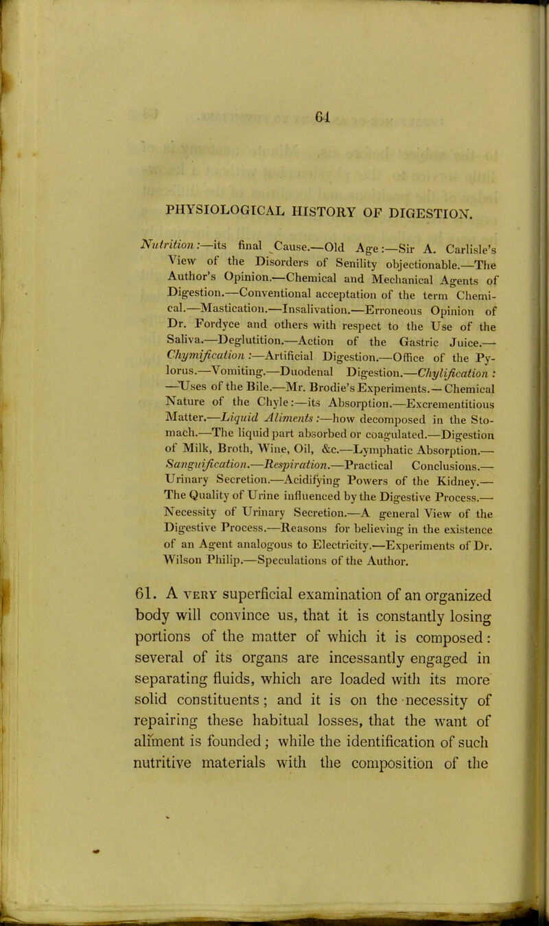 PHYSIOLOGICAL HISTORY OF DIGESTION. Njtiritio7i:—its final Cause.—Old Age:—Sir A. Carlisle's View of the Disorders of Senility objectionable.—The Author's Opinion.—Chemical and Mechanical Agents of Digestion,—Conventional acceptation of the term Cliemi- cal.—Mastication,—Insalivation.—Erroneous Opinion of Dr. Fordyce and others with respect to the Use of the Saliva,—Deglutition.—Action of the Gastric Juice,— Chymification .-—Artificial Digestion,—Office of the Py- lorus.—Vomiting.—Duodenal Digestion.—Chylification : —Uses of the Bile.—Mr. Brodie's Experiments.—Chemical Nature of the Chyle:—its Absorption.—Excrementitious Matter.—Liquid Aliments :—how decomposed in the Sto- mach.—The liquid part absorbed or coagulated.—Digestion of Milk, Broth, Wine, Oil, &c.—Lymphatic Absorption,— Sangnijication.—Respiration.—Practical Conclusions,— Urinary Secretion.—Acidifying Powers of the Kidney,— The Quality of Urine influenced by the Digestive Process.— Necessity of Urinary Secretion.—A general View of the Digestive Process.—Reasons for believing in the existence of an Agent analogous to Electricity.'—Experiments of Dr. Wilson Philip.—Speculations of the Author. 61. A VERY superficial examination of an organized body will convince us, that it is constantly losing portions of the matter of which it is composed: several of its organs are incessantly engaged in separating fluids, which are loaded with its more solid constituents; and it is on the necessity of repairing these habitual losses, that the want of aliment is founded ; while the identification of such nutritive materials with the composition of the