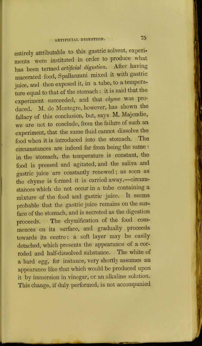 ARTIFICIAL DIGESTION. entirely attributable to this gastric solvent, experi- ments were instituted in order to produce what has been termed artificial digestion. After having macerated food, Spallanzani mixed it with gastric juice, and then exposed it, in a tube, to a tempera- ture equal to that .of the stomach: it is said that the experiment succeeded, and that chyme was pro- duced. M. de Montegre, however, has shown the fallacy of this conclusion, but, says M. Majendie, we are not to conclude, from the failure of such an experiment, that the same fluid cannot dissolve the food when it is introduced into the stomach. The circumstances are indeed far from being the same : in the stomach, the temperature is constant, the food is pressed and agitated, and the saUva and gastric juice are constantly renewed; as soon as the chyme is formed it is carried away,—circum- stances which do not occur in a tube containing a mixture of the food and gastric juice. It seems probable that the gastric juice remains on the sur- face of the stomach, and is secreted as the digestion proceeds. The chymification of the food com- mences on its surface, and gradually proceeds towards its centre: a soft layer may be easily detached, which presents the appearance of a cor- roded and half-dissolved substance. The white of a hard egg, for instance, very shortly assumes an appearance like that which would be produced upon it by immersion in vinegar, or an alkaline solution. This change, if duly performed, is not accompanied