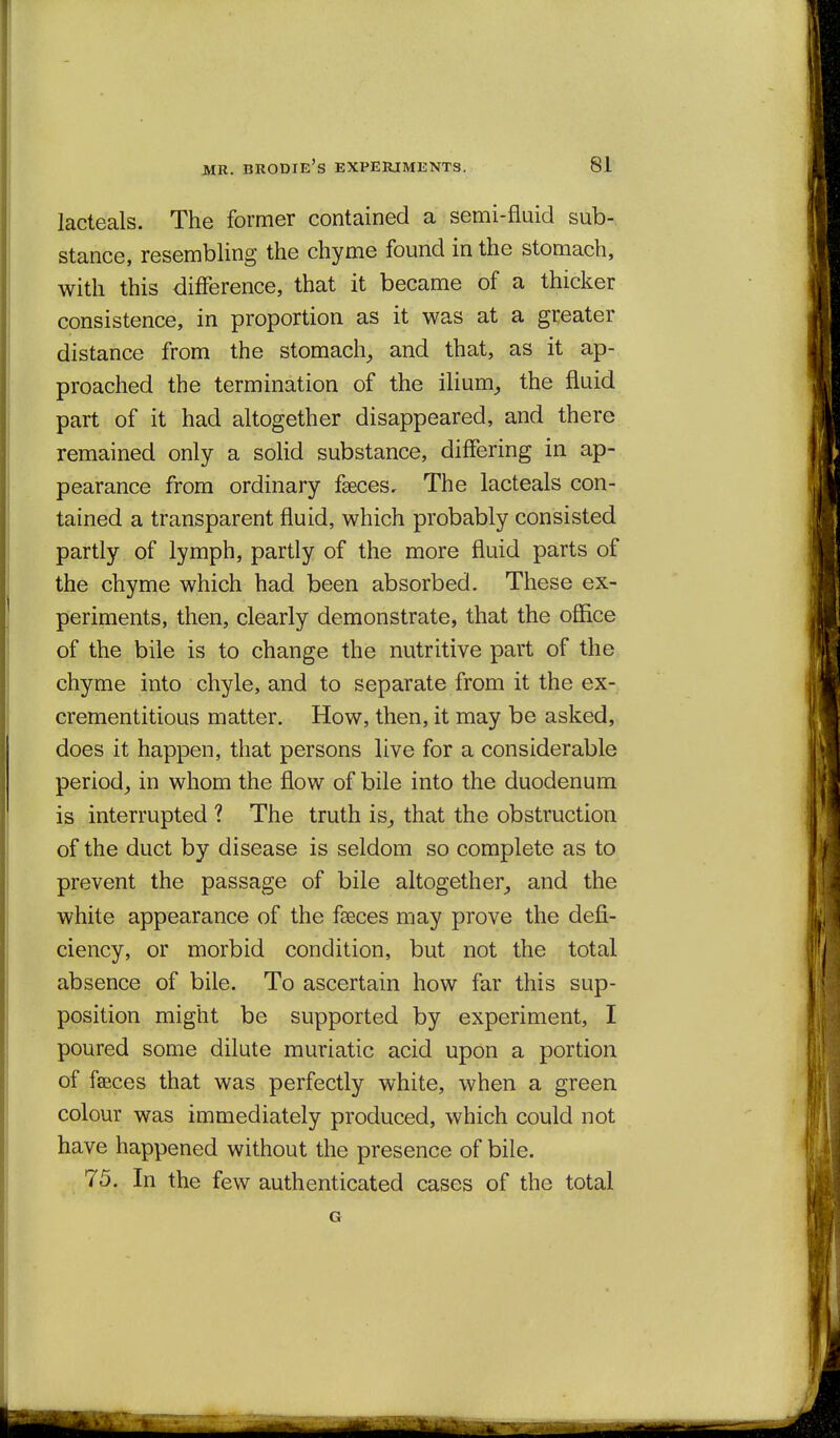 lacteals. The former contained a semi-fluid sub- stance, resembling the chyme found in the stomach, with this difference, that it became of a thicker consistence, in proportion as it was at a greater distance from the stomachy and that, as it ap- proached the termination of the ilium^ the fluid part of it had altogether disappeared, and there remained only a solid substance, differing in ap- pearance from ordinary fseces. The lacteals con- tained a transparent fluid, which probably consisted partly of lymph, partly of the more fluid parts of the chyme which had been absorbed. These ex- periments, then, clearly demonstrate, that the office of the bile is to change the nutritive part of the chyme into chyle, and to separate from it the ex- crementitious matter. How, then, it may be asked, does it happen, that persons live for a considerable period^ in whom the flow of bile into the duodenum is interrupted ? The truth is^ that the obstruction of the duct by disease is seldom so complete as to prevent the passage of bile altogether^ and the white appearance of the fceces may prove the defi- ciency, or morbid condition, but not the total absence of bile. To ascertain how far this sup- position might be supported by experiment, I poured some dilute muriatic acid upon a portion of fseces that was perfectly white, when a green colour was immediately produced, which could not have happened without the presence of bile. 75, In the few authenticated cases of the total G