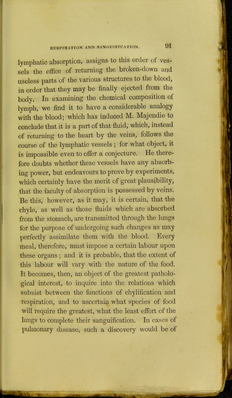 HESPTHATION AND 9ANGU1FICATION. lymphatic absorption, assigns to this order of ves- sels the office of returning the broken-down and useless parts of the various structures to the blood, in order that they may be finally ejected from the body. In examining the chemical composition of lymph, we find it to have a considerable analogy with the blood; which has induced M. Majendie to conclude that it is a part of that fluid, which, instead of returning to the heart by the veins, follows the course of the lymphatic vessels ; for what object, it is impossible even to offer a conjecture. He there- fore doubts whether these vessels have any absorb- ing power, but endeavours to prove by experiments, which certainly have the merit of great plausibility, that the faculty of absorption is possessed by veins. Be this, however, as it may, it is certain, that the chyle, as well as those fluids which are absorbed from the stomach, are transmitted through the lungs for the purpose of undergoing such changes as may perfectly assimilate them with the blood. Every meal, therefore, must impose a certain labour upon these organs; and it is probable, that the extent of this labour will vary with the nature of the food. It becomes, then, an object of the greatest patholo- gical interest, to inquire into the relations which subsist between the functions of chylification and respiration, and to ascertain what species of food will require the greatest, what the least efibrt of the lungs to complete their sanguification. In cases of pulmonary disease, such a discovery would be of