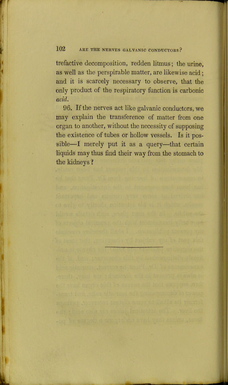 trefactive decomposition, redden litmus; the urine, as well as the perspirable matter, are likewise acid; and it is scarcely necessary to observe, that the only product of the respiratory function is carbonic acid. 96. If the nerves act like galvanic conductors, we may explain the transference of matter from one organ to another, without the necessity of supposing the existence of tubes or hollow vessels. Is it pos- sible—I merely put it as a query—that certain liquids may thus find their way from the stomach to the kidneys ?