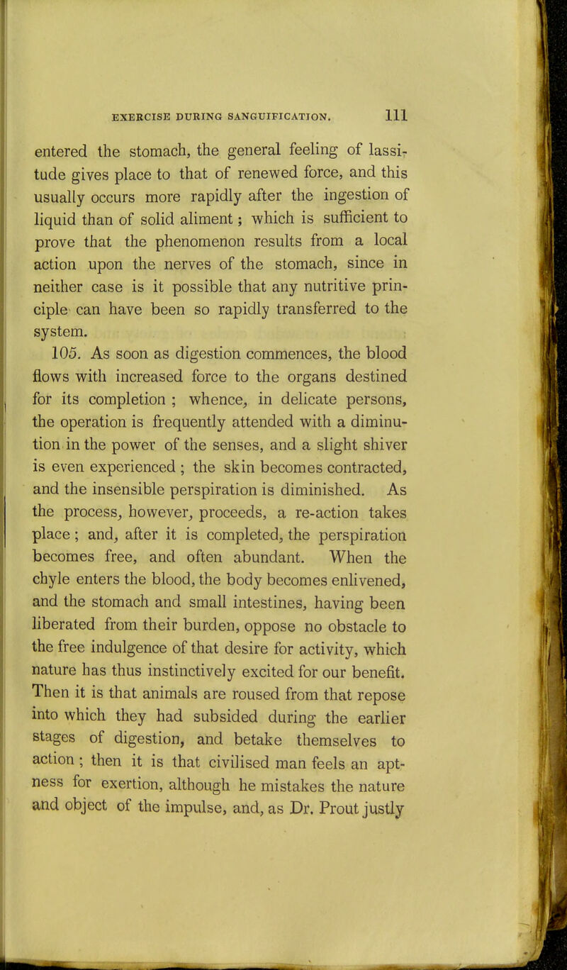 entered the stomach, the general feeling of lassir tude gives place to that of renewed force, and this usually occurs more rapidly after the ingestion of liquid than of solid aliment; which is sufficient to prove that the phenomenon results from a local action upon the nerves of the stomach, since in neither case is it possible that any nutritive prin- ciple can have been so rapidly transferred to the system. 105. As soon as digestion commences, the blood flows with increased force to the organs destined for its completion ; whence^ in delicate persons, the operation is frequently attended with a diminu- tion in the power of the senses, and a slight shiver is even experienced ; the skin becomes contracted, and the insensible perspiration is diminished. As the process^ however^ proceeds, a re-action takes place; and^ after it is completed^ the perspiration becomes free, and often abundant. When the chyle enters the blood, the body becomes enhvened, and the stomach and small intestines, having been liberated from their burden, oppose no obstacle to the free indulgence of that desire for activity, which nature has thus instinctively excited for our benefit. Then it is that animals are roused from that repose into which they had subsided during the earlier stages of digestion, and betake themselves to action; then it is that civilised man feels an apt- ness for exertion, although he mistakes the nature and object of the impulse, and, as Dr. Prout justly