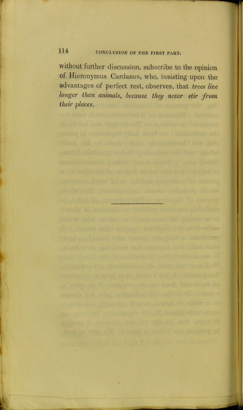 without further discussion, subscribe to the opinion of Hieronymus Cardanus, who, insisting upon the advantages of perfect rest, observes, that trees live longer tlian animals, because they never stir from their places.