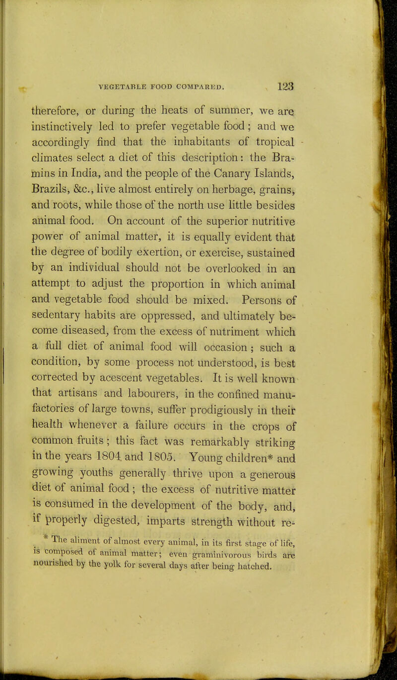 therefore, or during the heats of summer, we arq instinctively led to prefer vegetable food; and we accordingly find that the inhabitants of tropical - climates select a diet of this description: the Bra- mins in India, and the people of the Canary Islands, Brazils, &c., live almost entirely on herbage, grains;, and roots, while those of the north use little besides animal food. On account of the superior nutritive power of animal matter, it is equally evident that the degree of bodily exertion, or exercise, sustained by an individual should not be overlooked in an attempt to adjust the proportion in which animal and vegetable food should be mixed. Persons of sedentary habits are oppressed, and ultimately be- come diseased, from the excess of nutriment which a full diet of animal food will occasion; such a condition, by some process not understood, is best corrected by acescent vegetables. It is well known that artisans and labourers, in the confined manu- factories of large towns, suffer prodigiously in their health whenever a failure occurs in the crops of common fruits; this fact was remarkably striking in the years 1804. and 1805. Young children* and growing youths generally thrive upon a generous diet of animal food ; the excess of nutritive matter is consumed in the development of the body, and, if properly digested, imparts strength without re- * The aliment of almost every animal, in its first stage of life, IS composed of animal matter; even graminivorous birds d,¥e nourished by the yolk for several days after being hatched.