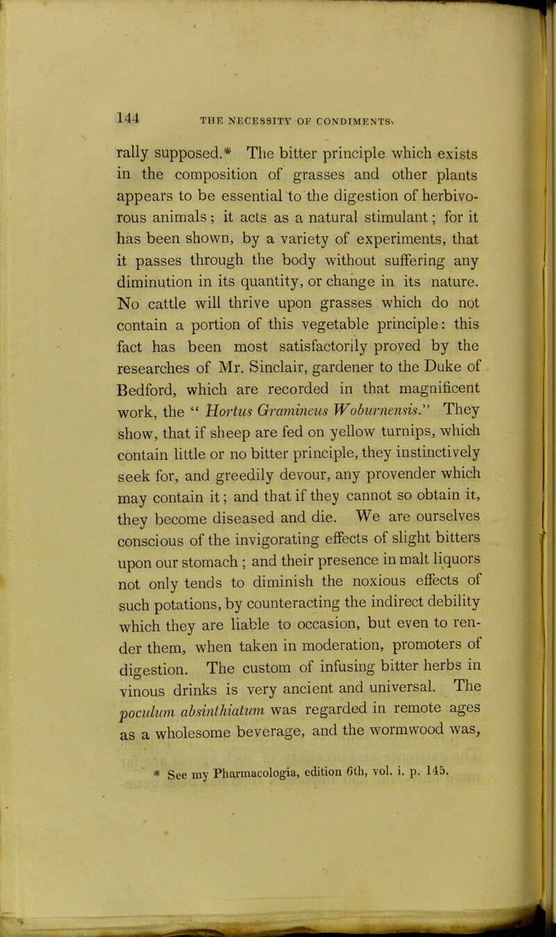 THE NECESSITY OF CONDIMENTSs rally supposed.* The bitter principle which exists in the composition of grasses and other plants appears to be essential to the digestion of herbivo- rous animals; it acts as a natural stimulant; for it has been shown, by a variety of experiments, that it passes through the body without suffering any diminution in its quantity, or change in its nature. No cattle will thrive upon grasses which do not contain a portion of this vegetable principle: this fact has been most satisfactorily proved by the researches of Mr. Sinclair, gardener to the Duke of Bedford, which are recorded in that magnificent work, the  Hortiis Gramineus Woburnensis. They show, that if sheep are fed on yellow turnips, which contain little or no bitter principle, they instinctively seek for, and greedily devour, any provender which may contain it; and that if they cannot so obtain it, they become diseased and die. We are ourselves conscious of the invigorating effects of slight bitters upon our stomach ; and their presence in malt liquors not only tends to diminish the noxious efiects of such potations, by counteracting the indirect debility which they are liable to occasion, but even to ren- der them, when taken in moderation, promoters of digestion. The custom of infusing bitter herbs in vinous drinks is very ancient and universal. The pocidum ahsinthiatum was regarded in remote ages as a wholesome beverage, and the wormwood was, * See my Pharmacologia, edition fith, vol. i. p. 145.