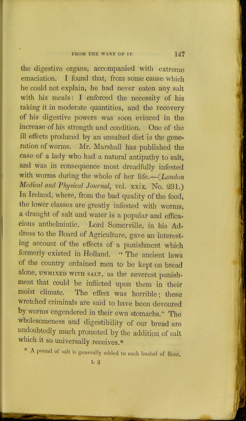 the digestive organs, accompanied with extreme emaciation. I found that^ from some cause which he could not explain, he had never eaten any salt with his meals: I enforced the necessity of his taking it in moderate quantities, and the recovery of his digestive powers was soon evinced in the increase of his strength and condition. One of the ill effects produced by an unsalted diet is the gene- ration of worms. Mr. Marshall has published the case of a lady who had a natural antipathy to salt, and was in consequence most dreadfully infested with worms during the whole of her \ife.--{Lo7idon Medical and Fkysical Journal, vol. xxix. No. 231.) In Ireland, where, from the bad quality of the food, the lower classes are greatly infested with worms, a draught of salt and water is a popular and effica- cious anthelmintic. Lord Somerville, in his Ad- dress to the Board of Agriculture, gave an interest- ing account of the effects of a punishment which formerly existed in Holland.  The ancient laws of the country ordained men to be kept on bread alone, unmixed with salt, as the severest punish- ment that could be inflicted upon them in their moist climate. The effect was horrible; these wretched criminals are said to have been devoured by worms engendered in their own stomachs. The wholesomeness and digestibility of our bread are undoubtedly much promoted by the addition of salt which it so universally receives.* * A pound of salt is generally added to each bushel of flour.