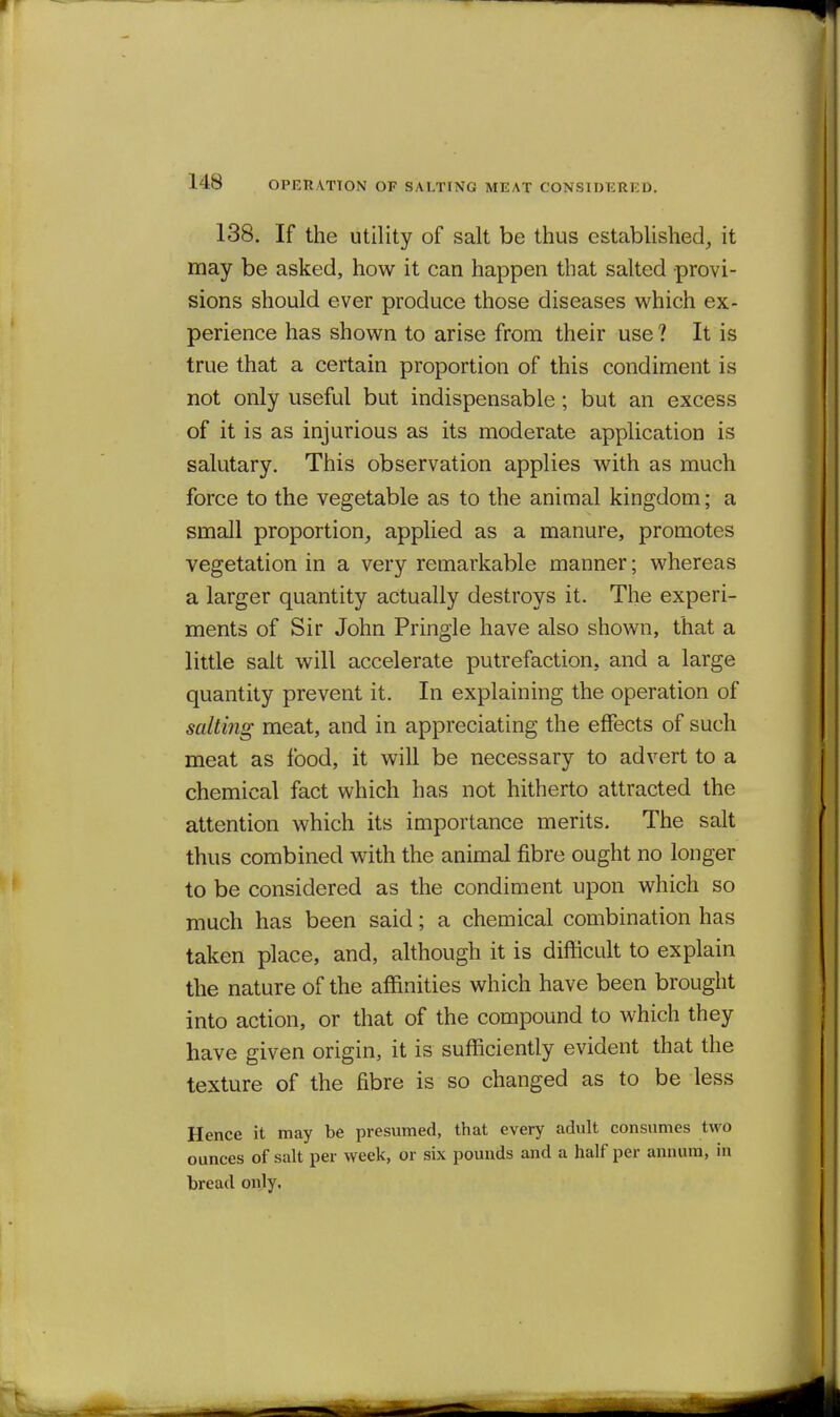 138. If the utility of salt be thus estabUshed, it may be asked, how it can happen that salted provi- sions should ever produce those diseases which ex- perience has shown to arise from their use ? It is true that a certain proportion of this condiment is not only useful but indispensable; but an excess of it is as injurious as its moderate application is salutary. This observation applies with as much force to the vegetable as to the animal kingdom; a small proportion, applied as a manure, promotes vegetation in a very remarkable manner; whereas a larger quantity actually destroys it. The experi- ments of Sir John Pringle have also shown, that a little salt will accelerate putrefaction, and a large quantity prevent it. In explaining the operation of salting meat, and in appreciating the effects of such meat as food, it will be necessary to advert to a chemical fact which has not hitherto attracted the attention which its importance merits. The salt thus combined with the animal fibre ought no longer to be considered as the condiment upon which so much has been said; a chemical combination has taken place, and, although it is difficult to explain the nature of the affinities which have been brought into action, or that of the compound to which they have given origin, it is sufficiently evident that the texture of the fibre is so changed as to be less Hence it may be presumed, that every adult consumes two ounces of salt per week, or six pounds and a half per annum, in bread only.