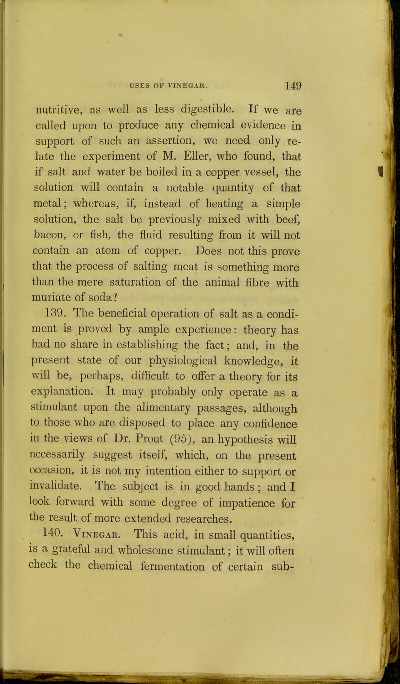 nutritive, as well as less digestible. If we are called upon to produce any chemical evidence in support of such an assertion, we need only re- late the experiment of M. Eller, who found, that if salt and water be boiled in a copper vessel, the solution will contain a notable quantity of that metal; whereas, if, instead of heating a simple solution, the salt be previously mixed with beef, bacon, or fish, the fluid resulting from it will not contain an atom of copper. Does not this prove that the process of salting meat is something more than the mere saturation of the animal fibre with muriate of soda? 139. The beneficial operation of salt as a condi- ment is proved by ample experience: theory has had no share in establishing the fact; and, in the present state of our physiological knowledge, it will be, perhaps, difficult to offer a theory for its explanation. It may probably only operate as a stimulant upon the alimentary passages, although to those who are disposed to place any confidence in the views of Dr. Prout (95), an hypothesis will necessarily suggest itself, which, on the present occasion, it is not my intention either to support or invalidate. The subject is in good hands ; and I look forward with some degree of impatience for the result of more extended researches. 140. Vinegar. This acid, in small quantities, is a grateful and wholesome stimulant; it will often check the chemical fermentation of certain sub-