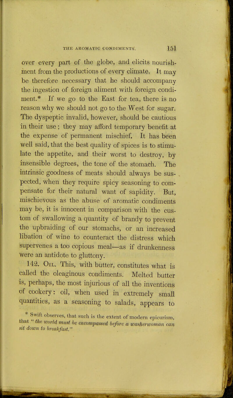 over every part of the globe, and elicits nourish- ment from the productions of every climate. It may be therefore necessary that he should accompany the ingestion of foreign aliment with foreign condi- ment.* If we go to the East for tea, there is no reason why we should not go to the West for sugar. The dyspeptic invalid, however, should be cautious in their use; they may afford temporary benefit at the expense of permanent mischief. It has been well said, that the best quality of spices is to stimu- late the appetite, and their worst to destroy, by insensible degrees, the tone of the stomach. The intrinsic goodness of meats should always be sus- , pected, when they require spicy seasoning to com- pensate for their natural want of sapidity. But, mischievous as the abuse of aromatic condiments may be, it is innocent in comparison with the cus- tom of swallowing a quantity of brandy to prevent the upbraiding of our stomachs, or an increased libation of wine to counteract the distress which supervenes a too copious meal—as if drunkenness were an antidote to gluttony. 142. Oil. This, with butter, constitutes what is called the oleaginous condiments. Melted butter is, perhaps, the most injurious of all the inventions of cookery: oil, when used in extremely small quantities, as a seasoning to salads, appears to * Swift observes, that such is the extent of modern epicurism, that « the world must he encompassed before a washerwoman can sit down to breakfast.