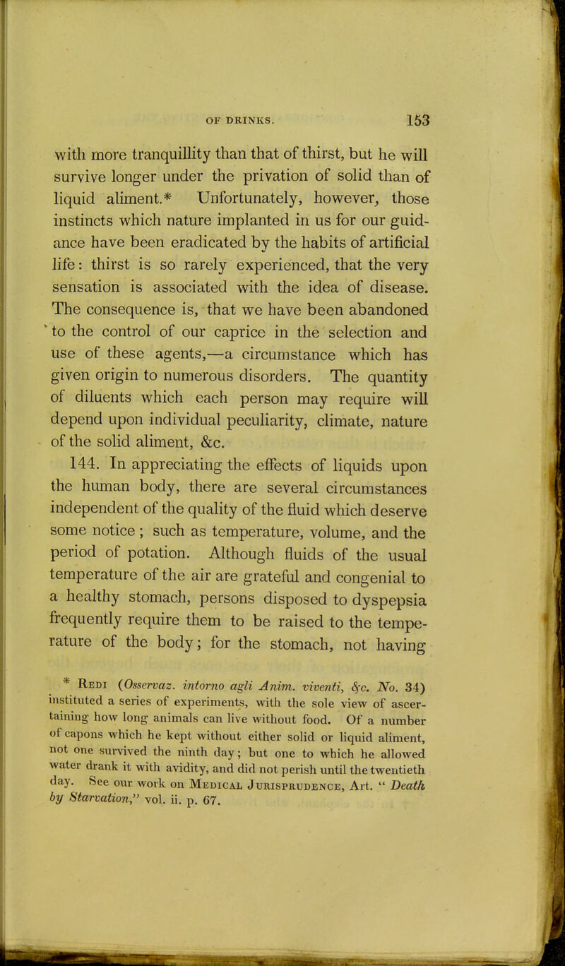 with more tranquillity than that of thirst, but he will survive longer under the privation of solid than of liquid aliment.* Unfortunately, however, those instincts which nature implanted in us for our guid- ance have been eradicated by the habits of artificial life: thirst is so rarely experienced, that the very sensation is associated with the idea of disease. The consequence is, that we have been abandoned * to the control of our caprice in the selection and use of these agents,—a circumstance which has given origin to numerous disorders. The quantity of diluents which each person may require will depend upon individual peculiarity, climate, nature of the solid aliment, &c. 144. In appreciating the effects of liquids upon the human body, there are several circumstances independent of the quality of the fluid which deserve some notice ; such as temperature, volume, and the period of potation. Although fluids of the usual temperature of the air are grateful and congenial to a healthy stomach, persons disposed to dyspepsia frequently require them to be raised to the tempe- rature of the body; for the stomach, not having * Redi (Osservaz. intorno agli Anim. viventi, 8fc. No. 34) instituted a series of experiments, with the sole view of ascer- taining how long animals can live without food. Of a number of capons which he kept without either solid or liquid aliment, not one survived the ninth day; but one to which he allowed water drank it with avidity, and did not perish until the twentieth day. See our work on Medical Jurisprudence, Art.  Death by Starvation, vol. ii. p. 67.
