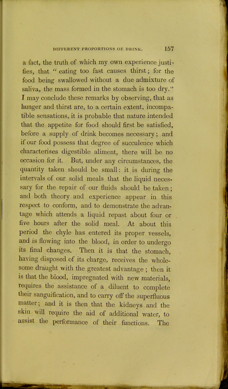 a fact, the truth of which my own experience justi- fies^ that  eating too fast causes thirst; for the food being swallowed without a due admixture of saliva, the mass formed in the stomach is too dry. I may conclude these remarks by observing, that as hunger and thirst are, to a certain extent, incompa- tible sensations, it is probable that nature intended that the appetite for food should first be satisfied, before a supply of drink becomes necessary; and if our food possess that degree of succulence which characterises digestible aliment^ there will be no occasion for it. But, under any circumstances, the quantity taken should be small: it is during the intervals of our solid meals that the liquid neces- sary for the repair of our fluids should be taken; and both theory and experience appear in this respect to conform, and to demonstrate the advan- tage which attends a liquid repast about four or five hours after the solid meal. At about this period the chyle has entered its proper vessels, and is flowing into the blood, in order to undergo its final changes. Then it is that the stomach, having disposed of its charge, receives the whole- some draught with the greatest advantage ; then it is that the blood, impregnated with new materials, requires the assistance of a diluent to complete their sanguification, and to carry off the superfluous matter; and it is then that the kidneys and the skin will require the aid of additional water, to assist the performance of their functions. The