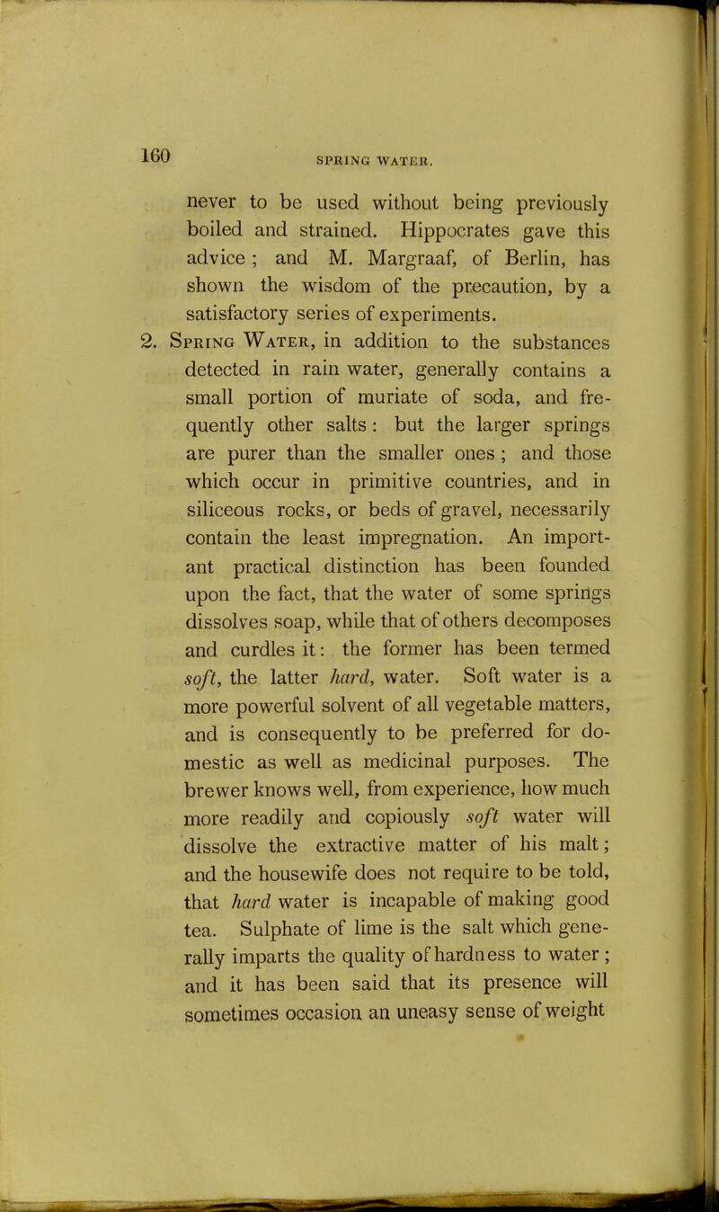 SPRING AVATEB, never to be used without being previously boiled and strained. Hippocrates gave this advice ; and M. Margraaf, of Berlin, has shown the wisdom of the precaution, by a satisfactory series of experiments. 2. Spring Water, in addition to the substances detected in rain water, generally contains a small portion of muriate of soda, and fre- quently other salts: but the larger springs are purer than the smaller ones; and those which occur in primitive countries, and in siliceous rocks, or beds of gravel, necessarily contain the least impregnation. An import- ant practical distinction has been founded upon the fact, that the water of some springs dissolves soap, while that of others decomposes and curdles it: the former has been termed soft, the latter hard, water. Soft water is a more powerful solvent of all vegetable matters, and is consequently to be preferred for do- mestic as well as medicinal purposes. The brewer knows well, from experience, how much more readily and copiously soft water will dissolve the extractive matter of his malt; and the housewife does not require to be told, that hard water is incapable of making good tea. Sulphate of lime is the salt which gene- rally imparts the quality of hardness to water ; and it has been said that its presence will sometimes occasion an uneasy sense of weight