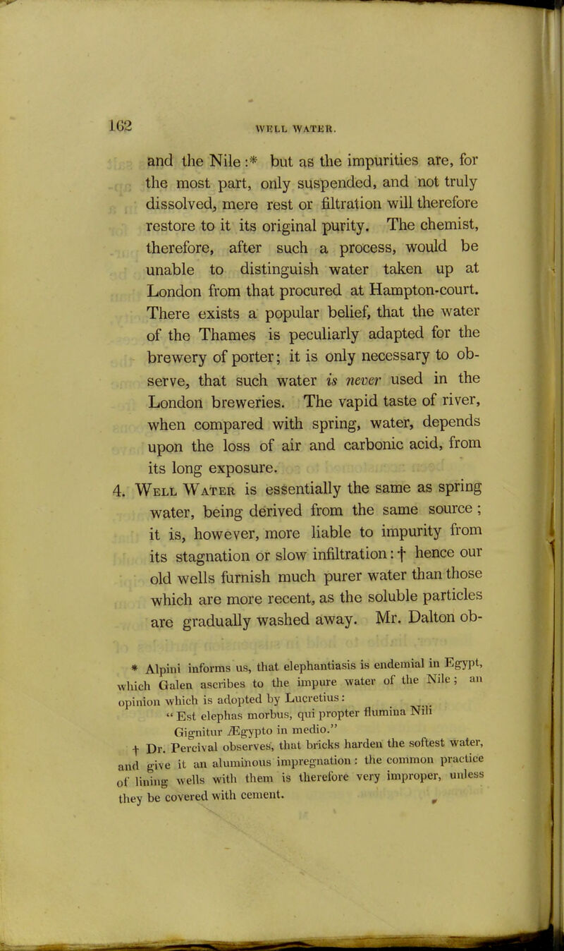 WRLL WATER. and the Nile :* but as the impurities are, for the most part, only suspended, and not truly dissolved, mere rest or filtration will therefore restore to it its original purity. The chemist, therefore, after such a process, would be unable to distinguish water taken up at London from that procured at Hampton-court. There exists a popular belief, that the water of the Thames is peculiarly adapted for the brewery of porter; it is only necessary to ob- serve, that such water is never used in the London breweries. The vapid taste of river, when compared with spring, water, depends upon the loss of air and carbonic acid, from its long exposure. 4. Well Water is essentially the same as spring water, being derived from the same source; it is, however, more liable to impurity from its stagnation or slow infiltration: f hence our old wells furnish much purer water than those which are more recent, as the soluble particles are gradually washed away. Mr. Dalton ob- * Alpini informs us, that elephantiasis is endemial in Egypt, which Galen ascribes to the impure water of the Nile; an opinion which is adopted by Lucretius:  Est elephas morbus, qui propter flumina Nili Gignitur .-Egypto in medio. t Dr. Percival observes, that bricks harden the softest water, and give it an aluminous impregnation : the common practice of lining wells with them is therefore very improper, unless they be covered with cement. ^