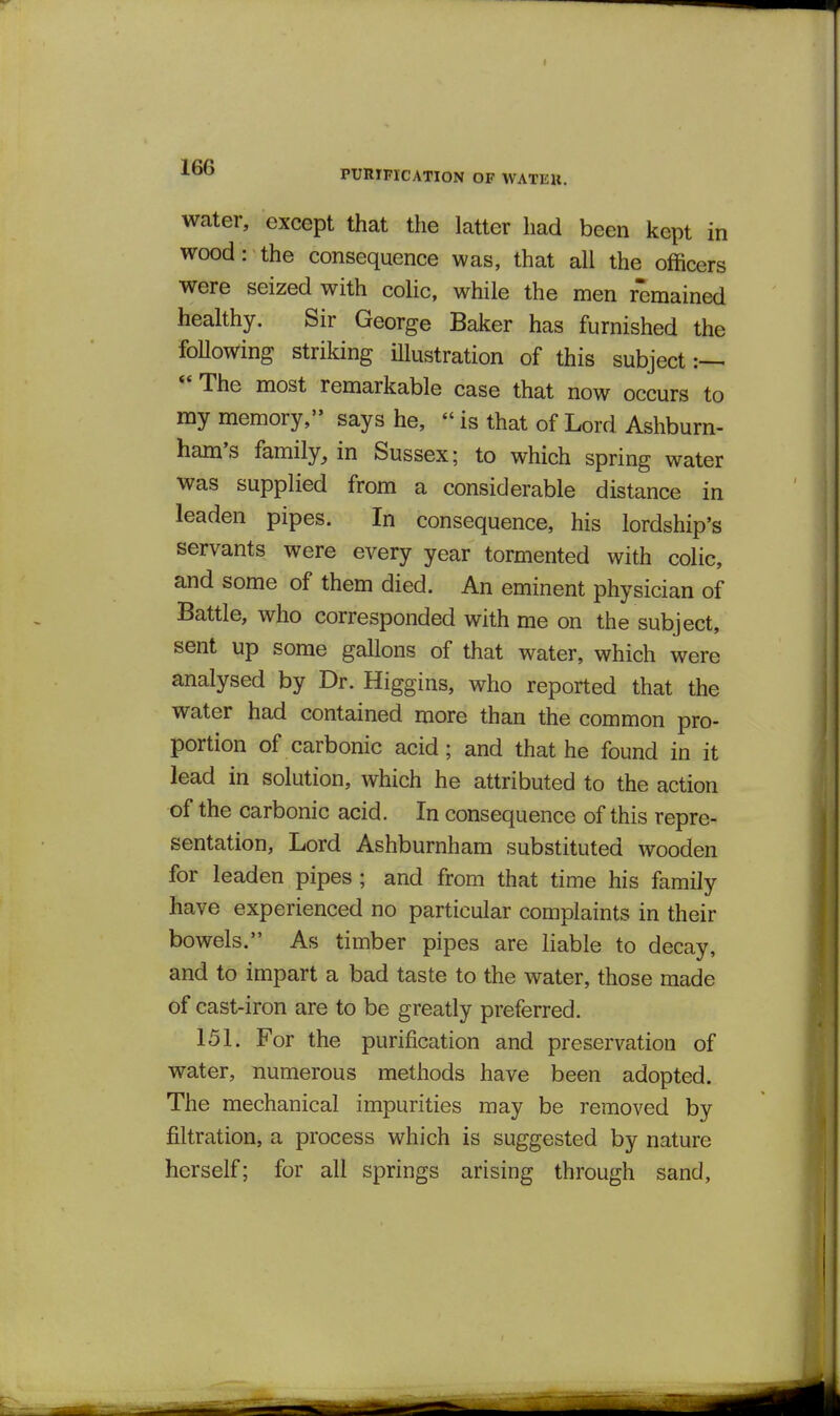 PURrnCATlON OF WATEU. water, except that the latter had been kept in wood: the consequence was, that all the officers were seized with colic, while the men remained healthy. Sir George Baker has furnished the Mowing striking illustration of this subject *' The most remarkable case that now occurs to my memory, says he,  is that of Lord Ashburn- ham's family, in Sussex; to which spring water was supplied from a considerable distance in leaden pipes. In consequence, his lordship's servants were every year tormented with colic, and some of them died. An eminent physician of Battle, who corresponded with me on the subject, sent up some gallons of that water, which were analysed by Dr. Higgins, who reported that the water had contained more than the common pro- portion of carbonic acid; and that he found in it lead in solution, which he attributed to the action of the carbonic acid. In consequence of this repre- sentation, Lord Ashburnham substituted wooden for leaden pipes ; and from that time his family have experienced no particular complaints in their bowels. As timber pipes are liable to decay, and to impart a bad taste to the water, those made of cast-iron are to be greatly preferred. 151. For the purification and preservation of water, numerous methods have been adopted. The mechanical impurities may be removed by filtration, a process which is suggested by nature herself; for all springs arising through sand.