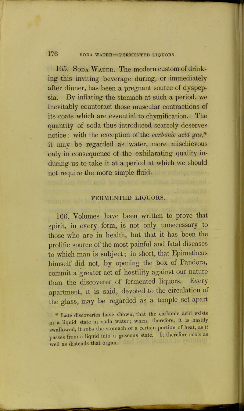 165. Soda Water. The modern custom of drink- ing this inviting beverage during, or immediately after dinner, has been a pregnant source of dyspep- sia. By inflating the stomach at such a period, we inevitably counteract those muscular contractions of its coats which are essential to chymification. The quantity of soda thus introduced scarcely deserves notice: with the exception of the carbonic acid gas* it may be regarded as water, more mischievous only in consequence of the exhilarating quality in- ducing us to take it at a period at which we should not require the more simple fluid. FERMENTED LIQUORS. 166. Volumes have been written to prove that spirit, in every form, is not only unnecessary to those who are in health, but that it has been the prolific source of the most painful and fatal diseases to which man is subject; in short, that Epimetheus himself did not, by opening the box of Pandora, commit a greater act of hostility against our nature than the discoverer of fermented liquors. Every apartment, it is said, devoted to the circulation of the glass, may be regarded as a temple set apart * Late discoveries have shown, that the carbonic acid exists in a liquid state in soda water; when, therefore, it is hastily swallowed, it robs the stomach of a certain portion of heat, as it passes from a liquid into a gaseous state. It therefore cools as well as distends that organ. I