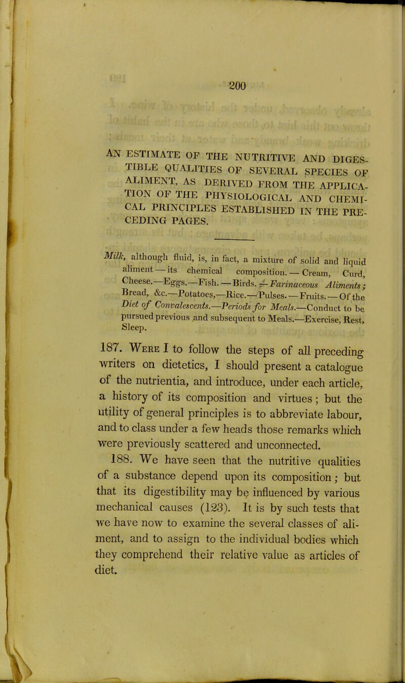 AN ESTIMATE OF THE NUTRITIVE AND DIGES- TIBLE QUALITIES OP SEVERAL ^PECIES OF ALIMENT, AS DERIVED FROM THE APPLICA- TION OF THE PHYSIOLOGICAL AND CHEMI- CAL PRDfCIPLES ESTABLISHED IN THE PRE CEDING PAGES. Milk, although fluid, is. in fact, a mixture of solid and liquid ahmeiTt —its chemical composition. — Cream, Curd, Cheese.—Eg-gs.—Fish.—Birds. ^FarmcceoM* Alimmts] Bread, &c.—Potatoes.—Rice.—Pulses—Fruits. — Of the Diet of Convalescents.—Periods for Meafo.—Conduct to be pursued previous .and subsequent to Meals.—Exercise, Rest, Sleep. 187. Were I to follow the steps of all preceding writers on dietetics, I should present a catalogue of the nutrientia, and introduce, under each article, a history of its composition and virtues; but the utility of general principles is to abbreviate labour, and to class under a few heads those remarks which were previously scattered and unconnected. 188. We have seen that the nutritive qualities of a substance depend upon its composition; but that its digestibility may be influenced by various mechanical causes (123). It is by such tests that we have now to examine the several classes of ali- ment, and to assign to the individual bodies which they comprehend their relative value as articles of diet.