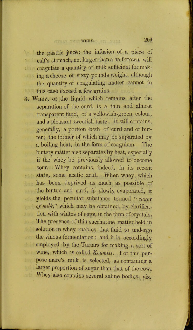 the gastric juicfe: the infusion of a piece of calfs stomach, not larger than a half crown, will coagulate a quantity of milk sufficient for mak- ing a cheese of sixty pounds weight, although the quantity of coagulating matter cannot in this case exceed a few grains. Whey, or the liquid which remains after the separation of the curd, is a thin and almost transparent fluid, of a yellowish-green colour, and a pleasant sweetish taste. It still contains, generally, a portion both of curd and of but- ter; the former of which may be separated by a boiling heat, in the form of coagulum. The buttery matter also separates by heat, especially if the whey be previously allowed to become sour. Whey contains, indeed, in its recent state, some acetic acid. When whey, which has been deprived as much as possible of the butter and curd, ip slowly evaporated, it yields the peculiar substance termed  sugar of milk,'' which may be obtained, by clarifica- tion with whites of eggs, in the form of crystals. The presence of this saccharine matter held in solution in whey enables that fluid to undergo the vinous fermentation; and it is accordingly employed by the Tartars for making a sort of wine, which is called Koumiss. For this pur- pose mare's milk is selected, as containing a larger proportion of sugar than that of the cow* Whey also contains several saline bodies, viz.