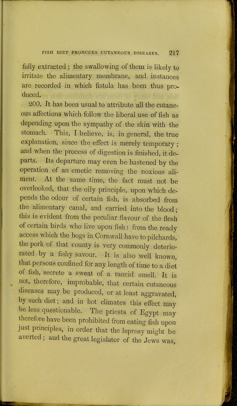 fully extracted ; the swallowing of them is likely to irritate the alimentary membrane, and instances are recorded in which fistula has been thus pro- duced. 200. It has been usual to attribute all the cutane- ous affections which follow the liberal use of fish as depending upon the sympathy of the skin with the stomach. This, I believe, is, in general, the true explanation, since the effect is merely temporary ; and when the process of digestion is finished, it de- parts. Its departure may even be hastened by the operation of an emetic removing the noxious ali- ment. At the same time, the fact must not be overlooked, that the oily principle, upon which de- pends the odour of certain fish, is absorbed from the alimentary canal, and carried into the blood; this is evident from the peculiar flavour of the flesh of certain birds who live upon fish : from the ready access which the hogs in Cornwall have to pilchards, the pork of that county is very commonly deterio- rated by a fishy savour. It is also well known, that persons confined for any length of time to a diet of fish, secrete a sweat of a rancid smell. It is not, therefore, improbable, that certain cutaneous diseases may be produced, or at least aggravated, by such diet; and in hot climates this effect may be less questionable. The priests of Egypt may therefore have been prohibited from eating fish upon just principles, in order that the leprosy might be averted ; and the great legislator of the Jews was.