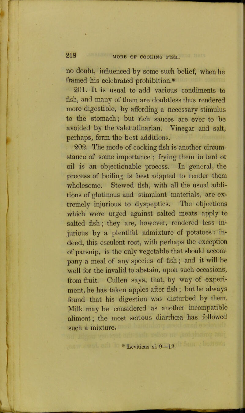 MODE OF COOKING FISH. no doubt, influenced by some such belief, when he framed his celebrated prohibition.* 201. It is usual to add various condiments to fish, and many of them are doubtless thus rendered more digestible, by affording a necessary stimulus to the stomach; but rich sauces are ever to be avoided by the valetudinarian. Vinegar and salt, perhaps, form the best additions. 202. The mode of cooking fish is another circum- stance of some importance ; frying them in lard or oil is an objectionable process. In general, the process of boiling is best adapted to render them wholesome. Stewed fish, with all the usual addi- tions of glutinous and stimulant materials, are ex- tremely injurious to dyspeptics. The objections which were urged against salted meats apply to salted fish; they are, however, rendered less in- jurious by a plentiful admixture of potatoes: in- deed, this esculent root, with perhaps the exception of parsnip, is the only vegetable that should accom- pany a meal of any species of fish ; and it will be well for the invalid to abstain, upon such occasions, from fruit. Cullen says, that, by way of experi- ment, he has taken apples after fish; but he always found that his digestion was disturbed by them. Milk may be considered as another incompatible aliment; the most serious diarrhoea has followed such a mixture. Leviticus xi. 9—12.