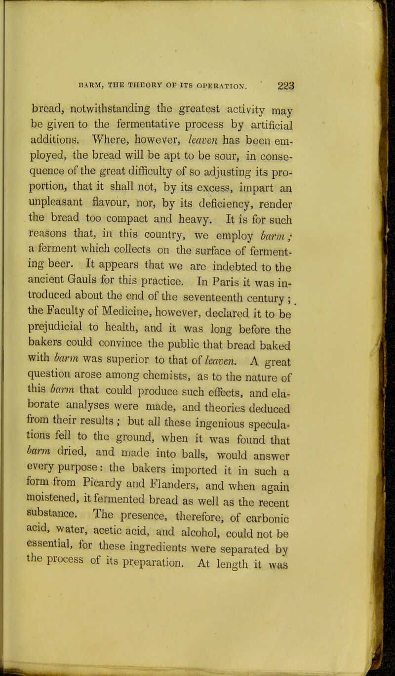 bread, notwithstanding the greatest activity may be given to the fermentative process by artificial additions. Where, however, leaven has been em- ployed, the bread will be apt to be sour, in conse- quence of the great difficulty of so adjusting its pro- portion, that it shall not, by its excess, impart an unpleasant flavour, nor, by its deficiency, render the bread too compact and heavy. It is for such reasons that, in this country, we employ barm ; a ferment which collects on the surface of ferment- ing beer. It appears that we are indebted to the ancient Gauls for this practice. In Paris it was in- troduced about the end of the seventeenth century ; the Faculty of Medicine, however, declared it to be prejudicial to health, and it was long before the bakers could convince the public that bread baked with barm was superior to that of lea'cen. A great question arose among chemists, as to the nature of this barm that could produce such efiects, and ela- borate analyses were made, and theories deduced from their results ; but all these ingenious specula- tions fell to the ground, when it was found that barm dried, and made into baUs, would answer every purpose: the bakers imported it in such a form from Picardy and Flanders, and when again moistened, it fermented bread as well as the recent substance. The presence, therefore, of carbonic acid, water, acetic acid, and alcohol, could not be essential, for these ingredients were separated by the process of its preparation. At length it was