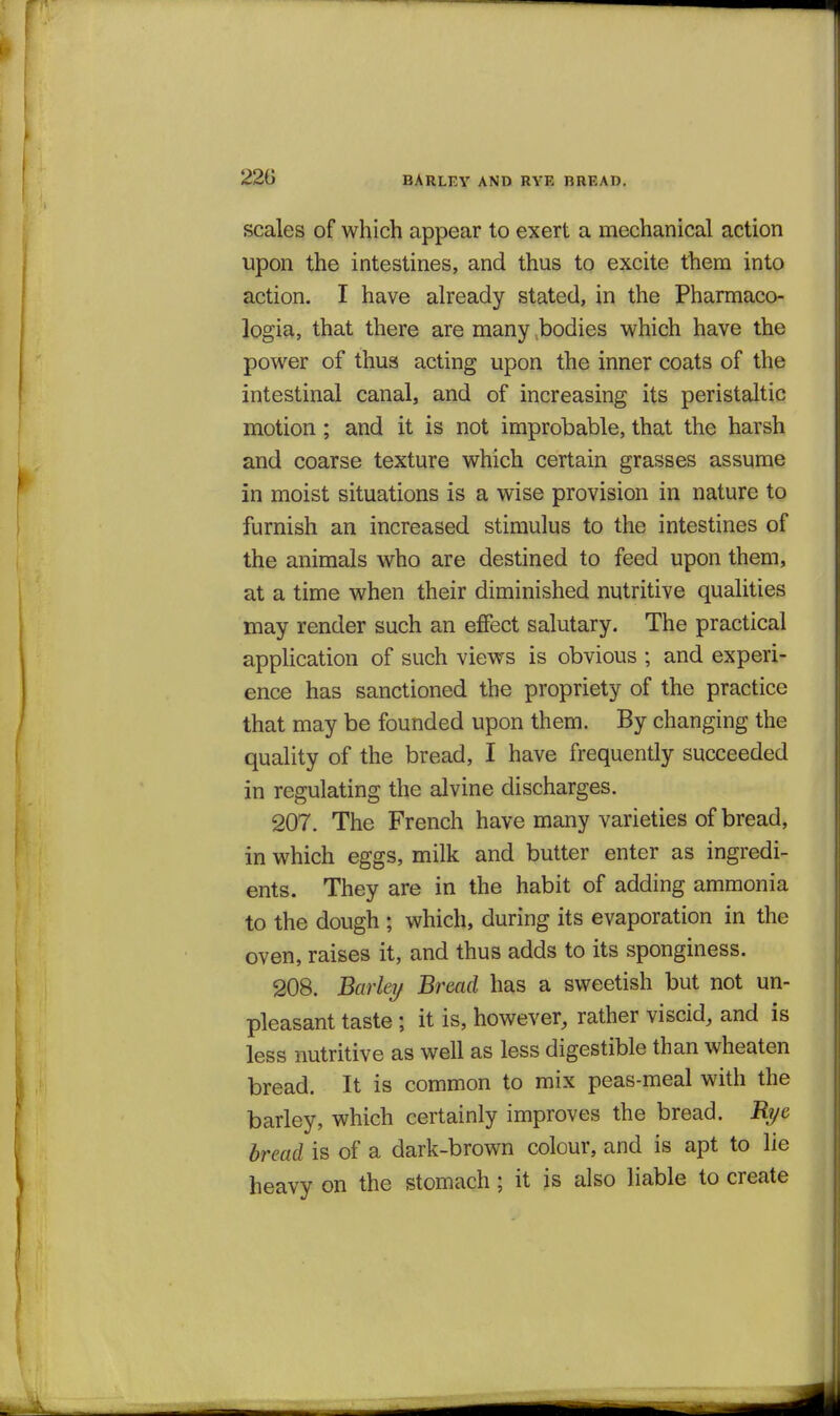 BARLEV AND RVE BREAD. scales of which appear to exert a mechanical action upon the intestines, and thus to excite them into action. I have already stated, in the Pharmaco- logia, that there are many ^bodies which have the power of thus acting upon the inner coats of the intestinal canal, and of increasing its peristaltic motion; and it is not improbable, that the harsh and coarse texture which certain grasses assume in moist situations is a wise provision in nature to furnish an increased stimulus to the intestines of the animals who are destined to feed upon them, at a time when their diminished nutritive qualities may render such an eflfect salutary. The practical application of such views is obvious ; and experi- ence has sanctioned the propriety of the practice that may be founded upon them. By changing the quality of the bread, I have frequently succeeded in regulating the alvine discharges. 207. The French have many varieties of bread, in which eggs, milk and butter enter as ingredi- ents. They are in the habit of adding ammonia to the dough ; which, during its evaporation in the oven, raises it, and thus adds to its sponginess. 208. Barky Bread has a sweetish but not un- pleasant taste ; it is, however, rather viscid, and is less nutritive as well as less digestible than wheaten bread. It is common to mix peas-meal with the barley, which certainly improves the bread. Rye bread is of a dark-brown colour, and is apt to lie heavy on the stomach; it is also liable to create