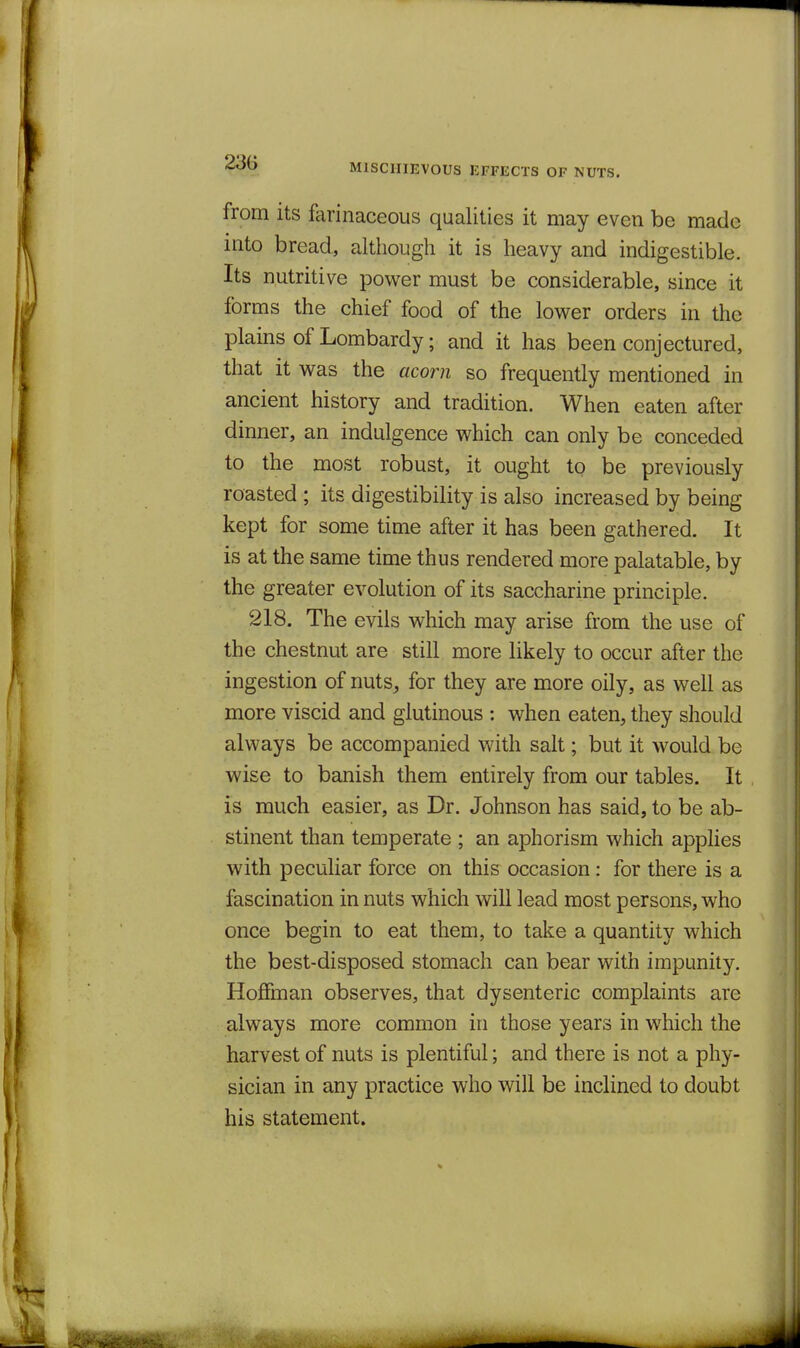 23G MISCHIEVOUS EFFECTS OF NUTS. from its farinaceous qualities it may even be made into bread, although it is heavy and indigestible. Its nutritive power must be considerable, since it forms the chief food of the lower orders in the plains of Lombardy; and it has been conjectured, that it was the acorn so frequently mentioned in ancient history and tradition. When eaten after dinner, an indulgence which can only be conceded to the most robust, it ought to be previously roasted ; its digestibility is also increased by being kept for some time after it has been gathered. It is at the same time thus rendered more palatable, by the greater evolution of its saccharine principle. 218, The evils which may arise from the use of the chestnut are still more likely to occur after the ingestion of nuts^ for they are more oily, as well as more viscid and glutinous : when eaten, they should always be accompanied with salt; but it would be wise to banish them entirely from our tables. It is much easier, as Dr. Johnson has said, to be ab- stinent than temperate ; an aphorism which applies with peculiar force on this occasion : for there is a fascination in nuts which will lead most persons, who once begin to eat them, to take a quantity which the best-disposed stomach can bear with impunity, Hoffman observes, that dysenteric complaints are always more common in those years in which the harvest of nuts is plentiful; and there is not a phy- sician in any practice who will be inclined to doubt his statement.