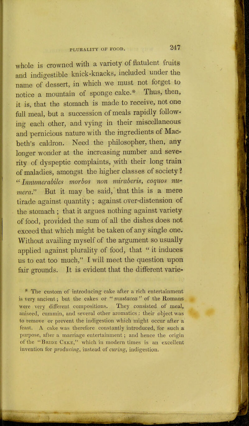 PLURALITY OF FOOD, whole is crowned with a variety of flatulent fruits and indigestible knick-knacks, included under the name of dessert, in which we must not forget to notice a mountain of sponge cake.* Thus, then, it is, that the stomach is made to receive, not one full meal, but a succession of meals rapidly follow- ing each other, and vying in their miscellaneous and pernicious nature with the ingredients of Mac- beth's caldron. Need the philosopher, then, any longer wonder at the increasing number and seve- rity of dyspeptic complaints, with their long train of maladies, amongst the higher classes of society ? Innimierabiks morhos non miraberis, coquos nil- mera. But it may be said, that this is a mere tirade against quantity ; against over-distension of the stomach ; that it argues nothing against variety of food, provided the sum of all the dishes does not exceed that which might be taken of any single one. Without availing myself of the argument so usually applied against plurality of food, that  it induces us to eat too much, I will meet the question upon fair grounds. It is evident that the different varie- * The custom of introducing cake after a rich entertainment iti very ancient; but the cakes or  imistacea  of the Romans were very different compositions. They consisted of meal, aniseed, cummin, and several other aromatics : their object was to remove or prevent the indigestion which might occur after a feast. A cake was therefore constantly introduced, for such a purpose, after a marriage entertainment; and hence the origin of the Bride Cake, which in modern times is an excellent invention for producing, instead of curing, indigestion.