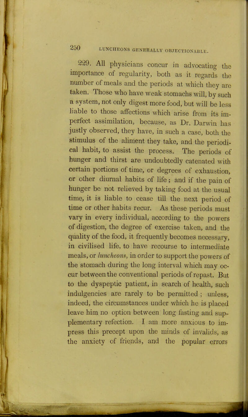 LUNCHBONS GENERALLY OBJECTIONABLE. 229. All physicians concur in advocating the importance of regularity, both as it regards the number of meals and the periods at which they are taken. Those who have weak stomachs will, by such a system, not only digest more food, but will be less liable to those affections which arise from its im- perfect assimilation, because, as Dr. Darwin has justly observed, they have, in such a case, both the stimulus of the aliment they take, and the periodi- cal habit, to assist the process. The periods of hunger and thirst are undoubtedly catenated with certain portions of time, or degrees of exhaustion, or other diurnal habits of life; and if the pain of hunger be not relieved by taking food at the usual time, it is liable to cease till the next period of time or other habits recur. As these periods must vary in every individual, according to the powers of digestion, the degree of exercise taken, and the quality of the food, it frequently becomes necessary, in civilised life, to have recourse to intermediate meals, or luncheons, in order to support the powers of the stomach during the long interval which may oc- cur between the conventional periods of repast. But to the dyspeptic patient, in search of health, such indigencies are rarely to be permitted ; unless, indeed, the circumstances under which he is placed leave him no option between long fasting and sup- plementary refection. I am more anxious to im- press this precept upon the minds of invalids, as the anxiety of friends, and the popular errors