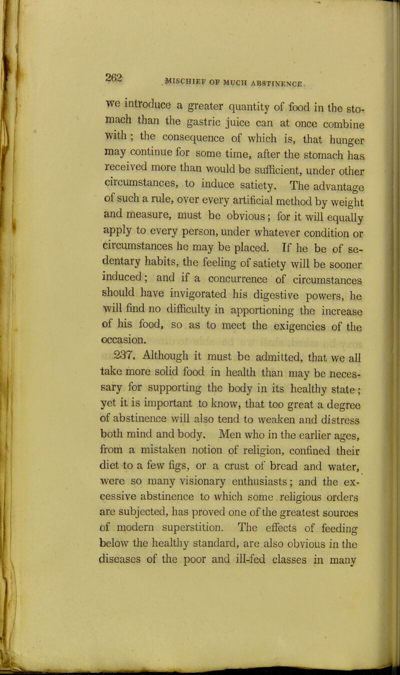 MISCHIEF OF MUCH ABSTINENCE we introduce a greater quantity of food in the sto- mach than the gastric juice can at once combine with ; the consequence of which is, that hunger may continue for some time, after the stomach has received more than would be sufficient, under other circumstances, to induce satiety. The advantage of such a rule, over every artificial method by weight and measure, must be obvious; for it will equally apply to. every person, under whatever condition or circumstances he may be placed. If he be of se- dentary habits, the feeling of satiety will be sooner induced; and if a concurrence of circumstances should have invigorated his digestive powers, he will find no difficulty in apportioning the increase of his food, so as to meet the exigencies of the occasion. 237. Although it must be admitted, that we all take more solid food in health than may be neces- sary for supporting the body in its healthy state; yet it is important to know, that too great a degree of abstinence will also tend to weaken and distress both mind and body. Men who in the earlier ages, from a mistaken notion of religion, confined their diet to a few figs, or a crust of bread and water, were so many visionary enthusiasts; and the ex- cessive abstinence to which some religious orders are subjected, has proved one of the greatest sources of modern superstition. The effects of feeding below the healthy standard, are also obvious in the diseases of the poor and ill-fed classes in many