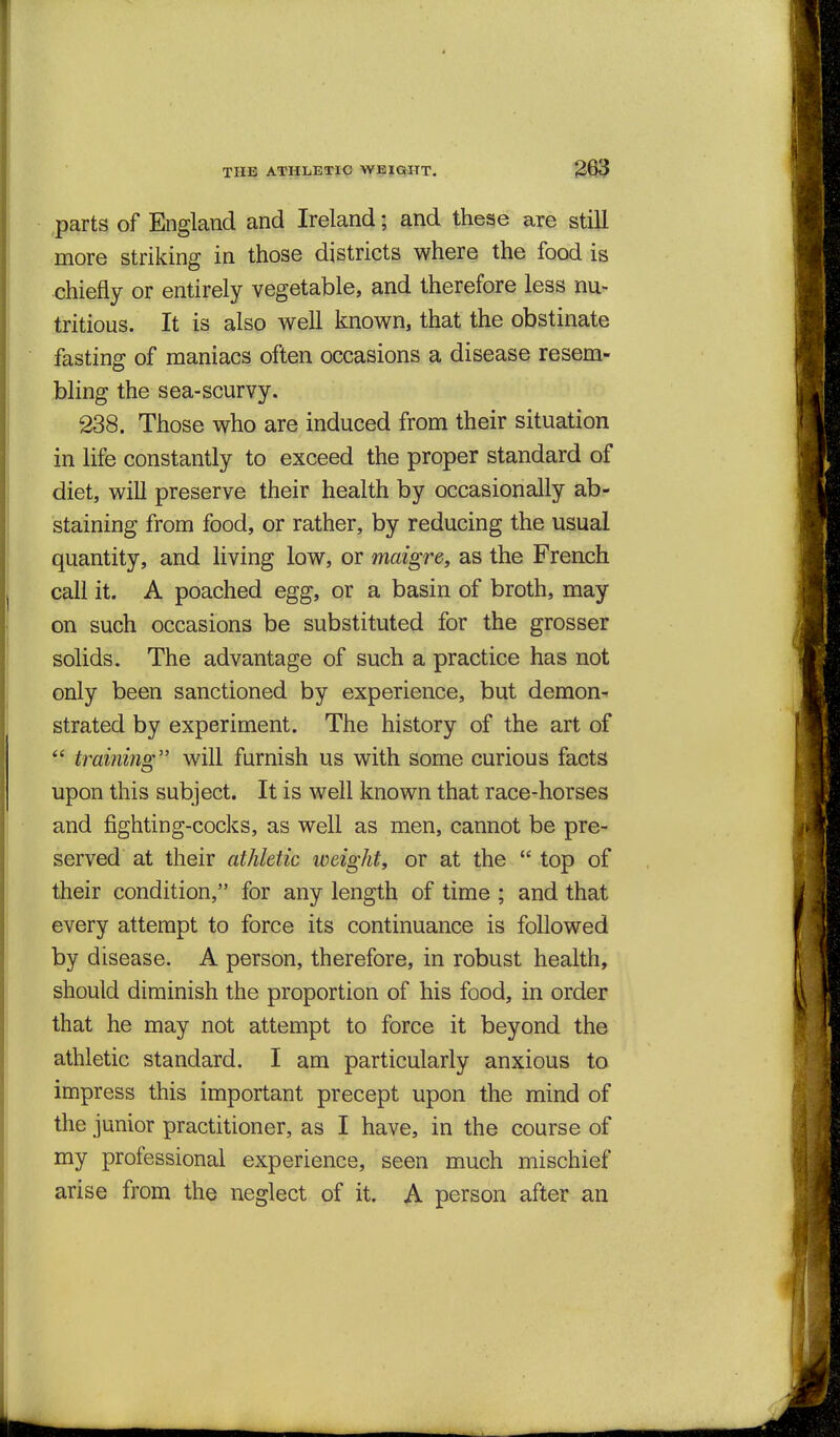 ,parts of England and Ireland; and these are still more striking in those districts where the food is chiefly or entirely vegetable, and therefore less nu- tritious. It is also well known, that the obstinate fasting of maniacs often occasions a disease resem- bling the sea-scurvy. 238. Those who are induced from their situation in life constantly to exceed the proper standard of diet, will preserve their health by occasionally ab- staining from food, or rather, by reducing the usual quantity, and living low, or maigre, as the French call it. A poached egg, or a basin of broth, may on such occasions be substituted for the grosser solids. The advantage of such a practice has not only been sanctioned by experience, but demon- strated by experiment. The history of the art of  training will furnish us with some curious facts upon this subject. It is well known that race-horses and fighting-cocks, as well as men, cannot be pre- served at their athletic weight, or at the  top of their condition, for any length of time ; and that every attempt to force its continuance is followed by disease. A person, therefore, in robust health, should diminish the proportion of his food, in order that he may not attempt to force it beyond the athletic standard. I am particularly anxious to impress this important precept upon the mind of the junior practitioner, as I have, in the course of my professional experience, seen much mischief arise from the neglect of it. A person after an