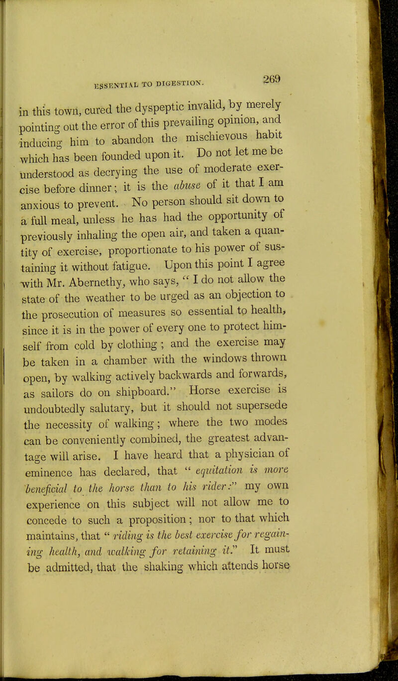 in this town, cured the dyspeptic invalid, by merely pointing out the error of this prevailing opinion and inducing him to abandon the mischievous habit which has been founded upon it. Do not let me be understood as decrying the use of moderate exer- cise before dinner; it is the ahuse of it that I am anxious to prevent. No person should sit down to a full meal, unless he has had the opportumty of previously inhaling the open air, and taken a quan- tity of exercise, proportionate to his power of sus- taining it without fatigue. Upon this point I agree •with Mr. Abernethy, who says,  I do not allow the state of the weather to be urged as an objection to the prosecution of measures so essential to health, since it is in the power of every one to protect him- self from cold by clothing ; and the exercise may be taken in a chamber with the windows thrown open, by walking actively backwards and forwards, as sailors do on shipboard. Horse exercise is undoubtedly salutary, but it should not supersede the necessity of walking; where the two modes can be conveniently combined, the greatest advan- tage will arise. I have heard that a physician of eminence has declared, that  equitation is more beneficial to the horse than to his rider: my own experience on this subject will not allow me to concede to such a proposition; nor to that which maintains, that  riding is the best exercise for regam- ing health, and walking for retaining it'' It must be admitted, that the shaking which attends horse